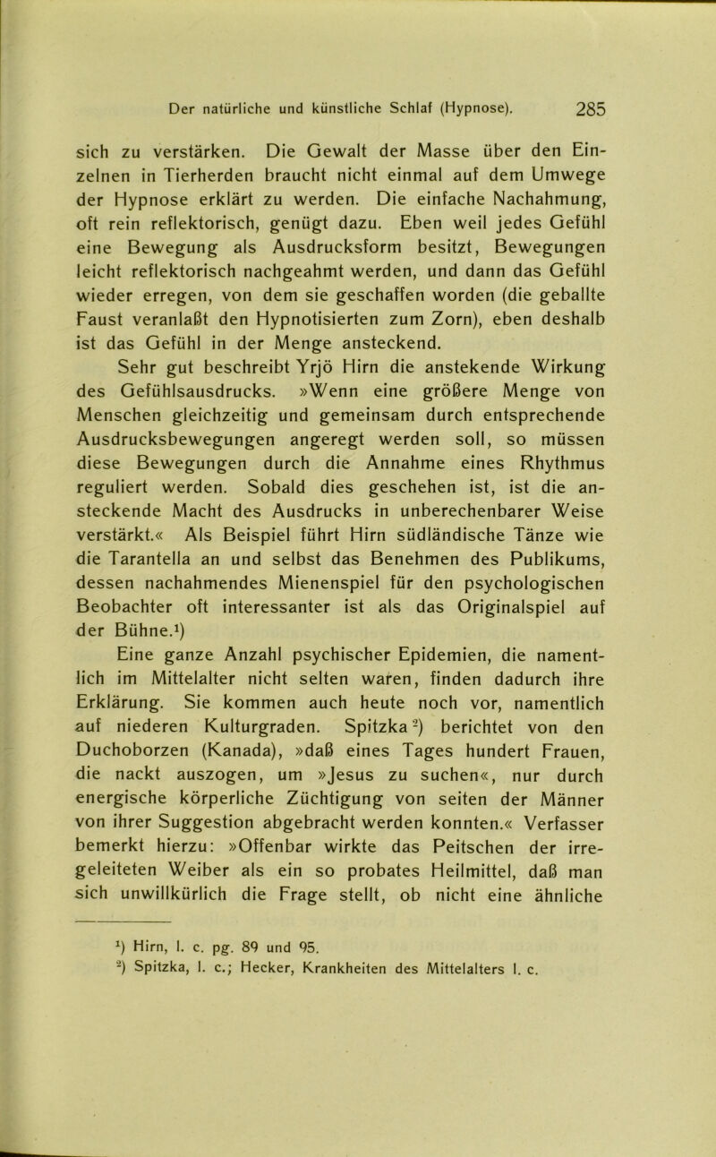 sich zu verstärken. Die Gewalt der Masse über den Ein- zelnen in Tierherden braucht nicht einmal auf dem Umwege der Hypnose erklärt zu werden. Die einfache Nachahmung, oft rein reflektorisch, genügt dazu. Eben weil jedes Gefühl eine Bewegung als Ausdrucksform besitzt, Bewegungen leicht reflektorisch nachgeahmt werden, und dann das Gefühl wieder erregen, von dem sie geschaffen worden (die geballte Faust veranlaßt den Hypnotisierten zum Zorn), eben deshalb ist das Gefühl in der Menge ansteckend. Sehr gut beschreibt Yrjö Hirn die anstekende Wirkung des Gefühlsausdrucks. »Wenn eine größere Menge von Menschen gleichzeitig und gemeinsam durch entsprechende Ausdrucksbewegungen angeregt werden soll, so müssen diese Bewegungen durch die Annahme eines Rhythmus reguliert werden. Sobald dies geschehen ist, ist die an- steckende Macht des Ausdrucks in unberechenbarer Weise verstärkt.« Als Beispiel führt Hirn südländische Tänze wie die Tarantella an und selbst das Benehmen des Publikums, dessen nachahmendes Mienenspiel für den psychologischen Beobachter oft interessanter ist als das Originalspiel auf der Bühne.1) Eine ganze Anzahl psychischer Epidemien, die nament- lich im Mittelalter nicht selten waren, finden dadurch ihre Erklärung. Sie kommen auch heute noch vor, namentlich auf niederen Kulturgraden. Spitzka2) berichtet von den Duchoborzen (Kanada), »daß eines Tages hundert Frauen, die nackt auszogen, um »Jesus zu suchen«, nur durch energische körperliche Züchtigung von seiten der Männer von ihrer Suggestion abgebracht werden konnten.« Verfasser bemerkt hierzu: »Offenbar wirkte das Peitschen der irre- geleiteten Weiber als ein so probates Heilmittel, daß man sich unwillkürlich die Frage stellt, ob nicht eine ähnliche *) Hirn, I. c. pg. 89 und 95. -) Spitzka, 1. c.; Hecker, Krankheiten des Mittelalters I. c.