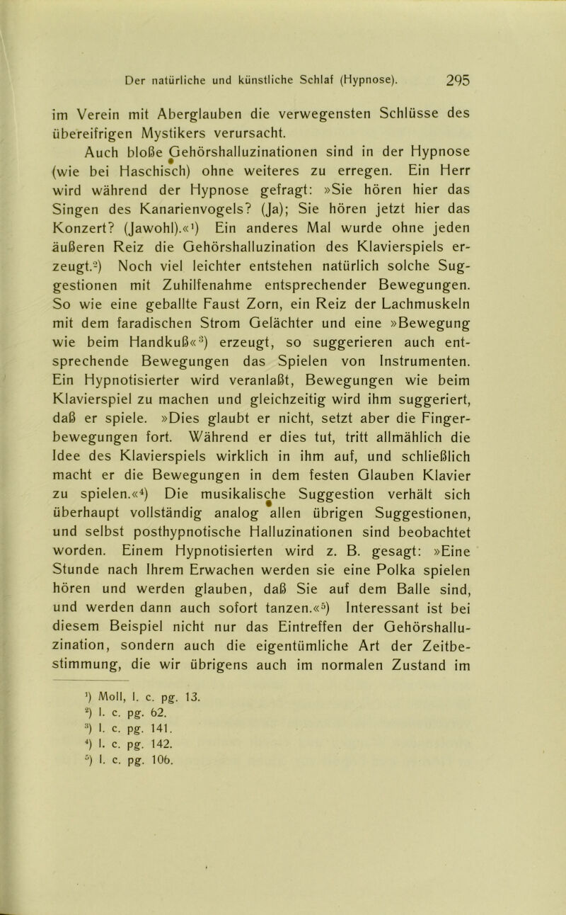 im Verein mit Aberglauben die verwegensten Schlüsse des übereifrigen Mystikers verursacht. Auch bloße Gehörshalluzinationen sind in der Hypnose (wie bei Haschisch) ohne weiteres zu erregen. Ein Herr wird während der Hypnose gefragt: »Sie hören hier das Singen des Kanarienvogels? (Ja); Sie hören jetzt hier das Konzert? (Jawohl).«1) Ein anderes Mal wurde ohne jeden äußeren Reiz die Gehörshalluzination des Klavierspiels er- zeugt.'2) Noch viel leichter entstehen natürlich solche Sug- gestionen mit Zuhilfenahme entsprechender Bewegungen. So wie eine geballte Faust Zorn, ein Reiz der Lachmuskeln mit dem faradischen Strom Gelächter und eine »Bewegung wie beim Handkuß«3) erzeugt, so suggerieren auch ent- sprechende Bewegungen das Spielen von Instrumenten. Ein Hypnotisierter wird veranlaßt, Bewegungen wie beim Klavierspiel zu machen und gleichzeitig wird ihm suggeriert, daß er spiele. »Dies glaubt er nicht, setzt aber die Finger- bewegungen fort. Während er dies tut, tritt allmählich die Idee des Klavierspiels wirklich in ihm auf, und schließlich macht er die Bewegungen in dem festen Glauben Klavier zu spielen.«4) Die musikalische Suggestion verhält sich überhaupt vollständig analog allen übrigen Suggestionen, und selbst posthypnotische Halluzinationen sind beobachtet worden. Einem Hypnotisierten wird z. B. gesagt: »Eine Stunde nach Ihrem Erwachen werden sie eine Polka spielen hören und werden glauben, daß Sie auf dem Balle sind, und werden dann auch sofort tanzen.«5) Interessant ist bei diesem Beispiel nicht nur das Eintreffen der Gehörshallu- zination, sondern auch die eigentümliche Art der Zeitbe- stimmung, die wir übrigens auch im normalen Zustand im ’) Moll, I. c. pg. 13. 2) I- c. pg. 62. 3) I. c. pg. 141. 4) I. c. pg. 142. 9 h c- Pg-- lüü.