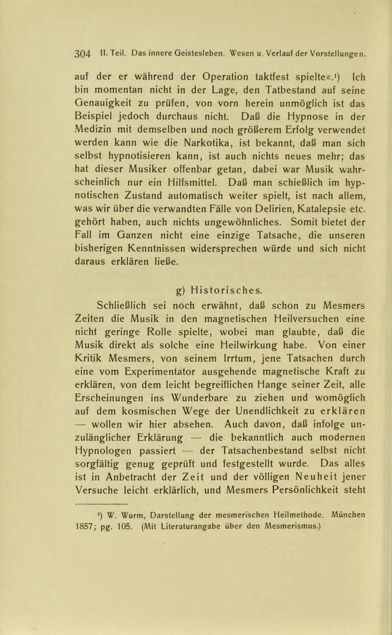 auf der er während der Operation taktfest spielte«.1) Ich bin momentan nicht in der Lage, den Tatbestand auf seine Genauigkeit zu prüfen, von vorn herein unmöglich ist das Beispiel jedoch durchaus nicht. Daß die Hypnose in der Medizin mit demselben und noch größerem Erfolg verwendet werden kann wie die Narkotika, ist bekannt, daß man sich selbst hypnotisieren kann, ist auch nichts neues mehr; das hat dieser Musiker offenbar getan, dabei war Musik wahr- scheinlich nur ein Hilfsmittel. Daß man schließlich im hyp- notischen Zustand automatisch weiter spielt, ist nach allem, was wir über die verwandten Fälle von Delirien, Katalepsie etc. gehört haben, auch nichts ungewöhnliches. Somit bietet der Fall im Ganzen nicht eine einzige Tatsache, die unseren bisherigen Kenntnissen widersprechen würde und sich nicht daraus erklären ließe. g) Historisches. Schließlich sei noch erwähnt, daß schon zu Mesmers Zeiten die Musik in den magnetischen Heilversuchen eine nicht geringe Rolle spielte, wobei man glaubte, daß die Musik direkt als solche eine Heilwirkung habe. Von einer Kritik Mesmers, von seinem Irrtum, jene Tatsachen durch eine vom Experimentator ausgehende magnetische Kraft zu erklären, von dem leicht begreiflichen Hange seiner Zeit, alle Erscheinungen ins Wunderbare zu ziehen und womöglich auf dem kosmischen Wege der Unendlichkeit zu erklären — wollen wir hier absehen. Auch davon, daß infolge un- zulänglicher Erklärung — die bekanntlich auch modernen Hypnologen passiert — der Tatsachenbestand selbst nicht sorgfältig genug geprüft und festgestellt wurde. Das alles ist in Anbetracht der Zeit und der völligen Neuheit jener Versuche leicht erklärlich, und Mesmers Persönlichkeit steht ]) W. Wurm, Darstellung' der mesmerischen Heilmethode. München 1857; pg. 105. (Mit Literaturangabe über den Mesmerismus.)