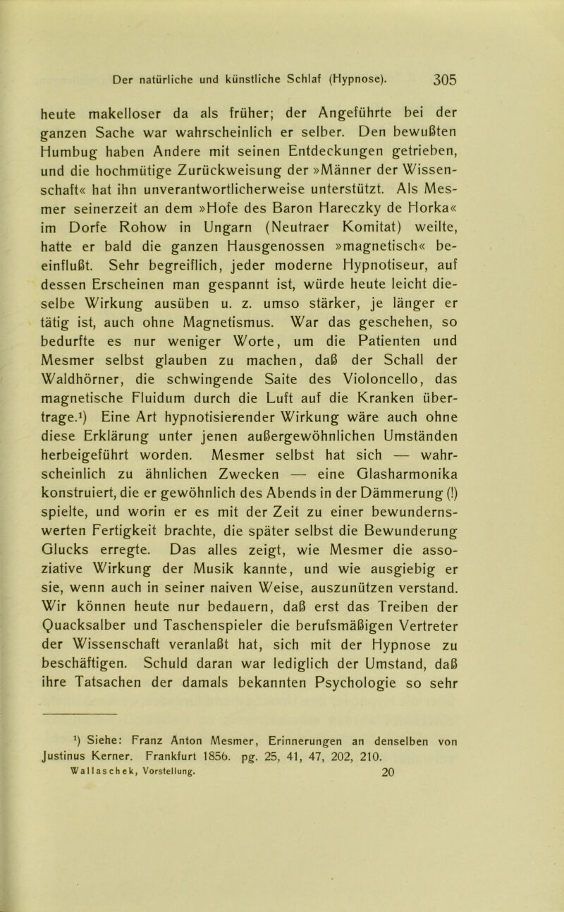 heute makelloser da als früher; der Angeführte bei der ganzen Sache war wahrscheinlich er selber. Den bewußten Humbug haben Andere mit seinen Entdeckungen getrieben, und die hochmütige Zurückweisung der »Männer der Wissen- schaft« hat ihn unverantwortlicherweise unterstützt. Als Mes- mer seinerzeit an dem »Hofe des Baron Hareczky de Horka« im Dorfe Rohow in Ungarn (Neutraer Komitat) weilte, hatte er bald die ganzen Hausgenossen »magnetisch« be- einflußt. Sehr begreiflich, jeder moderne Hypnotiseur, auf dessen Erscheinen man gespannt ist, würde heute leicht die- selbe Wirkung ausüben u. z. umso stärker, je länger er tätig ist, auch ohne Magnetismus. War das geschehen, so bedurfte es nur weniger Worte, um die Patienten und Mesmer selbst glauben zu machen, daß der Schall der Waldhörner, die schwingende Saite des Violoncello, das magnetische Fluidum durch die Luft auf die Kranken über- trage.1) Eine Art hypnotisierender Wirkung wäre auch ohne diese Erklärung unter jenen außergewöhnlichen Umständen herbeigeführt worden. Mesmer selbst hat sich — wahr- scheinlich zu ähnlichen Zwecken — eine Glasharmonika konstruiert, die er gewöhnlich des Abends in der Dämmerung (!) spielte, und worin er es mit der Zeit zu einer bewunderns- werten Fertigkeit brachte, die später selbst die Bewunderung Glucks erregte. Das alles zeigt, wie Mesmer die asso- ziative Wirkung der Musik kannte, und wie ausgiebig er sie, wenn auch in seiner naiven Weise, auszunützen verstand. Wir können heute nur bedauern, daß erst das Treiben der Quacksalber und Taschenspieler die berufsmäßigen Vertreter der Wissenschaft veranlaßt hat, sich mit der Hypnose zu beschäftigen. Schuld daran war lediglich der Umstand, daß ihre Tatsachen der damals bekannten Psychologie so sehr *) Siehe: Franz Anton Mesmer, Erinnerungen an denselben von Justinus Kerner. Frankfurt 1856. pg. 25, 41, 47, 202, 210. Wallaschek, Vorstellung. 20