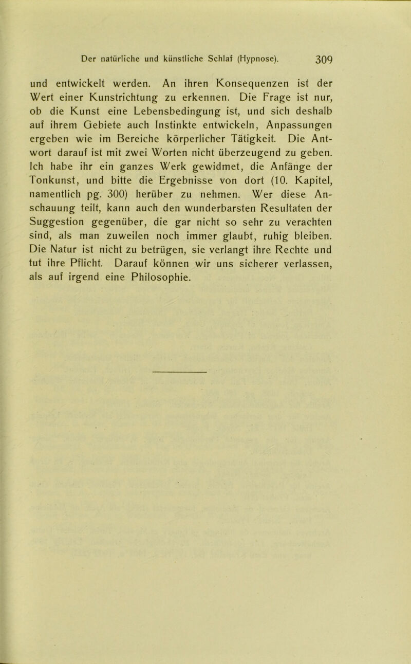 und entwickelt werden. An ihren Konsequenzen ist der Wert einer Kunstrichtung zu erkennen. Die Frage ist nur, ob die Kunst eine Lebensbedingung ist, und sich deshalb auf ihrem Gebiete auch Instinkte entwickeln, Anpassungen ergeben wie im Bereiche körperlicher Tätigkeit. Die Ant- wort darauf ist mit zwei Worten nicht überzeugend zu geben. Ich habe ihr ein ganzes Werk gewidmet, die Anfänge der Tonkunst, und bitte die Ergebnisse von dort (10. Kapitel, namentlich pg. 300) herüber zu nehmen. Wer diese An- schauung teilt, kann auch den wunderbarsten Resultaten der Suggestion gegenüber, die gar nicht so sehr zu verachten sind, als man zuweilen noch immer glaubt, ruhig bleiben. Die Natur ist nicht zu betrügen, sie verlangt ihre Rechte und tut ihre Pflicht. Darauf können wir uns sicherer verlassen, als auf irgend eine Philosophie.