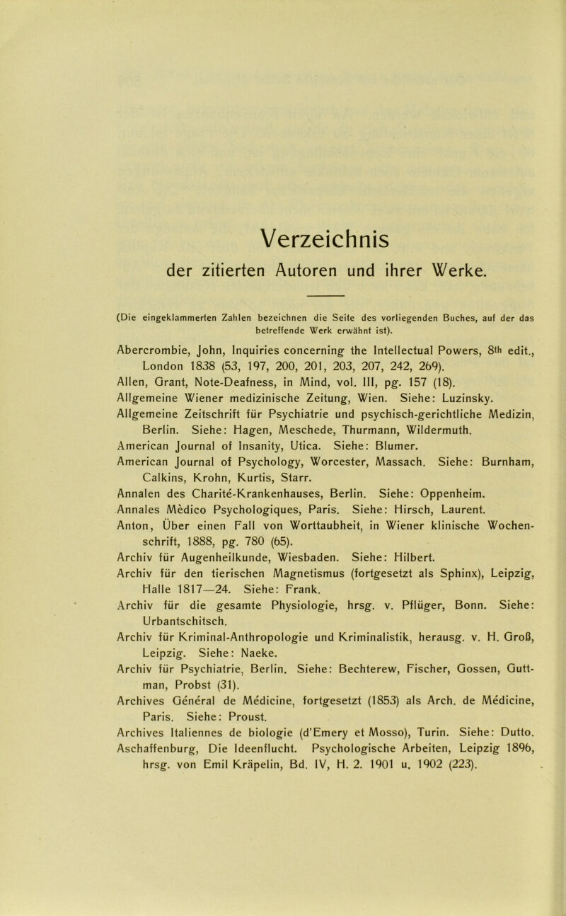 Verzeichnis der zitierten Autoren und ihrer Werke. (Die eingeklammerten Zahlen bezeichnen die Seite des vorliegenden Buches, auf der das betreffende Werk erwähnt ist). Abercrombie, John, Inquiries concerning the Intellectual Powers, 8<h edit., London 1838 (53, 197, 200, 201, 203, 207, 242, 269). Allen, Grant, Note-Deafness, in Mind, vol. III, pg. 157 (18). Allgemeine Wiener medizinische Zeitung, Wien. Siehe: Luzinsky. Allgemeine Zeitschrift für Psychiatrie und psychisch-gerichtliche Medizin, Berlin. Siehe: Hagen, Meschede, Thurmann, Wildermuth. American Journal of Insanity, Utica. Siehe: Blumer. American Journal of Psychology, Worcester, Massach. Siehe: Burnham, Calkins, Krohn, Kurtis, Starr. Annalen des Charite-Krankenhauses, Berlin. Siehe: Oppenheim. Annales Medico Psychologiques, Paris. Siehe: Hirsch, Laurent. Anton, Über einen Fall von Worttaubheit, in Wiener klinische Wochen- schrift, 1888, pg. 780 (65). Archiv für Augenheilkunde, Wiesbaden. Siehe: Hilbert. Archiv für den tierischen Magnetismus (fortgesetzt als Sphinx), Leipzig, Halle 1817—24. Siehe: Frank. Archiv für die gesamte Physiologie, hrsg. v. Pflüger, Bonn. Siehe: Urbantschitsch. Archiv für Kriminal-Anthropologie und Kriminalistik, herausg. v. H. Groß, Leipzig. Siehe: Naeke. Archiv für Psychiatrie, Berlin. Siehe: Bechterew, Fischer, Gossen, Gutt- man, Probst (31). Archives General de Medicine, fortgesetzt (1853) als Arch. de Medicine, Paris. Siehe: Proust. Archives Italiennes de biologie (d’Emery et Mosso), Turin. Siehe: Dutto. Aschaffenburg, Die Ideenflucht. Psychologische Arbeiten, Leipzig 1896, hrsg. von Emil Kräpelin, Bd. IV, H. 2. 1901 u. 1902 (223).