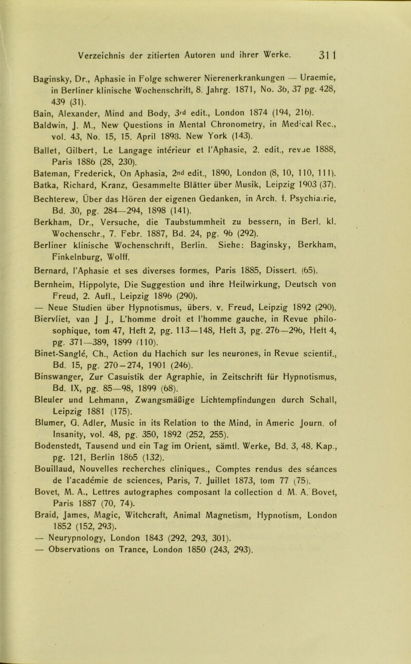 Baginsky, Dr., Aphasie in Folge schwerer Nierenerkrankungen — Uraemie, in Berliner klinische Wochenschrift, 8. Jahrg. 1871, No. 36, 37 pg. 428, 439 (31). Bain, Alexander, Mind and Body, 3fd edit., London 1874 (194, 216). Baldwin, J. M., New Questions in Mental Chronometry, in Med:cal Rec., vol. 43, No. 15, 15. April 1893. New York (143). Ballet, Gilbert, Le Langage interieur et l’Aphasie, 2. edit., revue 1888, Paris 1886 (28, 230). Bateman, Frederick, On Aphasia, 2nd edit., 1890, London (8, 10, 110, 111). Batka, Richard, Kranz, Gesammelte Blätter über Musik, Leipzig 1903 (37). Bechterew, Über das Hören der eigenen Gedanken, in Arch. f. Psychiairie, Bd. 30, pg. 284—294, 1898 (141). Berkham, Dr., Versuche, die Taubstummheit zu bessern, in Berl. kl. Wochenschr., 7. Febr. 1887, Bd. 24, pg. 96 (292). Berliner klinische Wochenschrift, Berlin. Siehe: Baginsky, Berkham, Finkelnburg, Wolff. Bernard, l’Aphasie et ses diverses formes, Paris 1885, Dissert. (65). Bernheim, Hippolyte, Die Suggestion und ihre Heilwirkung, Deutsch von Freud, 2. Auf 1., Leipzig 1896 (290). — Neue Studien über Hypnotismus, übers, v. Freud, Leipzig 1892 (290). Biervliet, van J J., L’homme droit et l'homme gauche, in Revue philo- sophique, tom 47, Heft 2, pg. 113—148, Heft 3, pg. 276—296, Heft 4, pg. 371—389, 1899 (110). Binet-Sangle, Ch., Action du Hachich sur les neurones, in Revue scientif., Bd. 15, pg. 270-274, 1901 (246). Binswanger, Zur Casuistik der Agraphie, in Zeitschrift für Hypnotismus, Bd. IX, pg. 85—98, 1899 (68). Bleuler und Lehmann, Zwangsmäßige Lichtempfindungen durch Schall, Leipzig 1881 (175). Blumer, G. Adler, Music in its Relation to the Mind, in Americ Journ. of Insanity, vol. 48, pg. 350, 1892 (252, 255). Bodenstedt, Tausend und ein Tag im Orient, sämtl. Werke, Bd. 3, 48. Kap., pg. 121, Berlin 1865 (132). Bouillaud, Nouvelles recherches cliniques., Comptes rendus des seances de I’academie de Sciences, Paris, 7. Juiliet 1873, tom 77 (75). Bovet, M. A., Lettres autographes composant la collection d M. A. Bovet, Paris 1887 (70, 74). Braid, James, Magic, Witchcraft, Animal Magnetism, Hypnotism, London 1852 (152, 293). — Neurypnology, London 1843 (292, 293, 301). — Observations on Trance, London 1850 (243, 293).