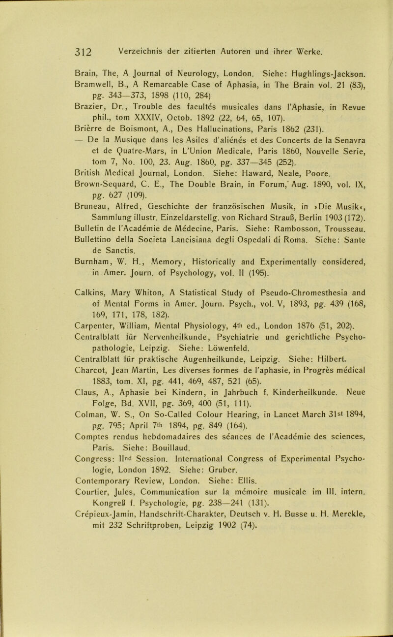 Brain, The, A Journal of Neurology, London. Siehe: Hughlings-Jackson. Bramwell, B., A Remarcable Case of Aphasia, in The Brain vol. 21 (83), pg. 343—373, 1898 (110, 284) Brazier, Dr., Trouble des facultes musicales dans l’Aphasie, in Revue phil., tom XXXIV, Octob. 1892 (22, 64, 65, 107). ßrierre de Boismont, A., Des Hallucinations, Paris 1862 (231). — De la Musique dans les Asiles d’alienes et des Concerts de la Senavra et de Quatre-Mars, in L’Union Medicale, Paris 1860, Nouvelle Serie, tom 7, No. 100, 23. Aug. 1860, pg. 337—345 (252). British Medical Journal, London. Siehe: Haward, Neale, Poore. Brown-Sequard, C. E., The Double Brain, in Forum, Aug. 1890, vol. IX, pg. 627 (109). Bruneau, Alfred, Geschichte der französischen Musik, in »Die Musik«, Sammlung illustr. Einzeldarstellg. von Richard Strauß, Berlin 1903 (172). Bulletin de l’Academie de Medecine, Paris. Siehe: Rambosson, Trousseau. Bullettino della Societa Lancisiana degli Ospedali di Roma. Siehe: Sante de Sanctis. Burnham, W. H., Memory, Historicaily and Experimentally considered, in Amer. Journ. of Psychology, vol. II (195). Calkins, Mary Whiton, A Statistical Study of Pseudo-Chromesthesia and of Mental Forms in Amer. Journ. Psych., vol. V, 1893, pg. 439 (168, 169, 171, 178, 182). Carpenter, William, Mental Physiology, 4th ed., London 1876 (51, 202). Centralblatt für Nervenheilkunde, Psychiatrie und gerichtliche Psycho- pathologie, Leipzig. Siehe: Löwenfeld. Centralblatt für praktische Augenheilkunde, Leipzig. Siehe: Hilbert. Charcot, Jean Martin, Les diverses formes de l’aphasie, in Progres medical 1883, tom. XI, pg. 441, 469, 487, 521 (65). Claus, A., Aphasie bei Kindern, in Jahrbuch f. Kinderheilkunde. Neue Folge, Bd. XVII, pg. 369, 400 (51, 111). Colman, W. S., On So-Cailed Colour Hearing, in Lancet March 31 st 1894, pg. 795; April 7th 1894, pg. 849 (164). Comptes rendus hebdomadaires des seances de l’Academie des Sciences, Paris. Siehe: Bouillaud. Congress: Und Session. International Congress of Experimental Psycho- logie, London 1892. Siehe: Gruber. Contemporary Review, London. Siehe: Ellis. Courtier, Jules, Communication sur la memoire musicale im III. intern. Kongreß f. Psychologie, pg. 238—241 (131). Crepieux-Jamin, Handschrift-Charakter, Deutsch v. H. Busse u. H. Merckle, mit 232 Schriftproben, Leipzig 1902 (74).