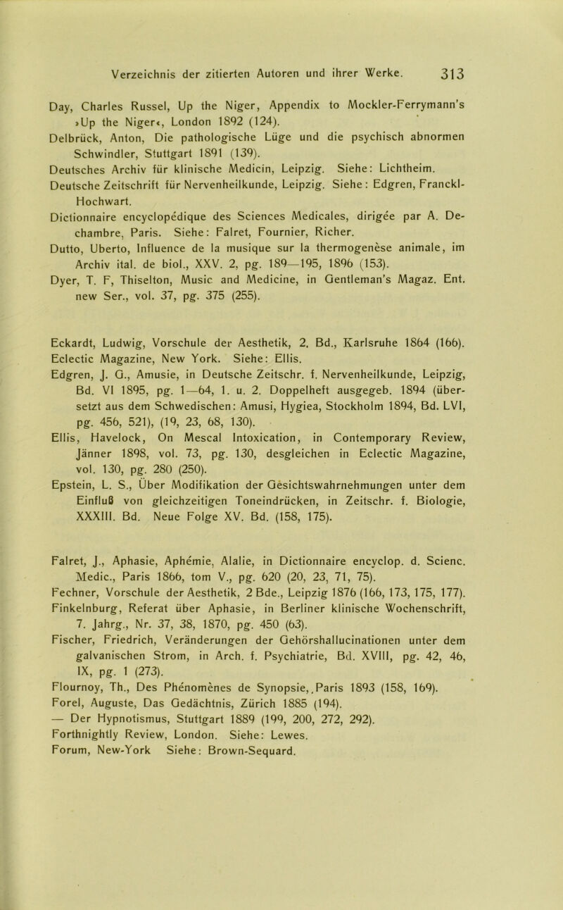 Day, Charles Rüssel, Up the Niger, Appendix to Mockler-Ferrymann's >Up the Niger«, London 1892 (124). Delbrück, Anton, Die pathologische Lüge und die psychisch abnormen Schwindler, Stuttgart 1891 (139). Deutsches Archiv für klinische Medicin, Leipzig. Siehe: Lichtheim. Deutsche Zeitschrift für Nervenheilkunde, Leipzig. Siehe: Edgren, Franckl- Hochwart. Dictionnaire encyclopedique des Sciences Medicales, dirigee par A. De- chambre, Paris. Siehe: Falret, Fournier, Richer. Dutto, Uberto, lnfluence de la musique sur la thermogenese animale, im Archiv ital. de bioL, XXV. 2, pg. 189—195, 1896 (153). Dyer, T. F, Thiselton, Music and Medicine, in Gentleman's Magaz. Ent. new Ser., vol. 37, pg. 375 (255). Eckardt, Ludwig, Vorschule der Aesthetik, 2. Bd., Karlsruhe 1864 (166). Eclectic Magazine, New York. Siehe: Ellis. Edgren, J. G., Amusie, in Deutsche Zeitschr. f. Nervenheilkunde, Leipzig, Bd. VI 1895, pg. 1—64, 1. u. 2. Doppelheft ausgegeb. 1894 (über- setzt aus dem Schwedischen: Amusi, Hygiea, Stockholm 1894, Bd. LVI, pg. 456, 521), (19, 23, 68, 130). Ellis, Havelock, On Mescal Intoxication, in Contemporary Review, Jänner 1898, vol. 73, pg. 130, desgleichen in Eclectic Magazine, vol. 130, pg. 280 (250). Epstein, L. S., Über Modifikation der Gesichtswahrnehmungen unter dem Einfluß von gleichzeitigen Toneindrücken, in Zeitschr. f. Biologie, XXXIII. Bd. Neue Folge XV. Bd. (158, 175). Falret, J., Aphasie, Aphemie, Alalie, in Dictionnaire encyclop. d. Scienc. Medic., Paris 1866, tom V., pg. 620 (20, 23, 71, 75). Fechner, Vorschule der Aesthetik, 2 Bde., Leipzig 1876 (166, 173, 175, 177). Finkelnburg, Referat über Aphasie, in Berliner klinische Wochenschrift, 7. Jahrg., Nr. 37, 38, 1870, pg. 450 (63). Fischer, Friedrich, Veränderungen der Gehörshallucinationen unter dem galvanischen Strom, in Arch. f. Psychiatrie, Bd. XVI11, pg. 42, 46, IX, pg. 1 (273). Flournoy, Th., Des Phenomenes de Synopsie,. Paris 1893 (158, 169). Forel, Auguste, Das Gedächtnis, Zürich 1885 (194). — Der Hypnotismus, Stuttgart 1889 (199, 200, 272, 292). Forthnightly Review, London. Siehe: Lewes. Forum, New-York Siehe: Brown-Sequard.