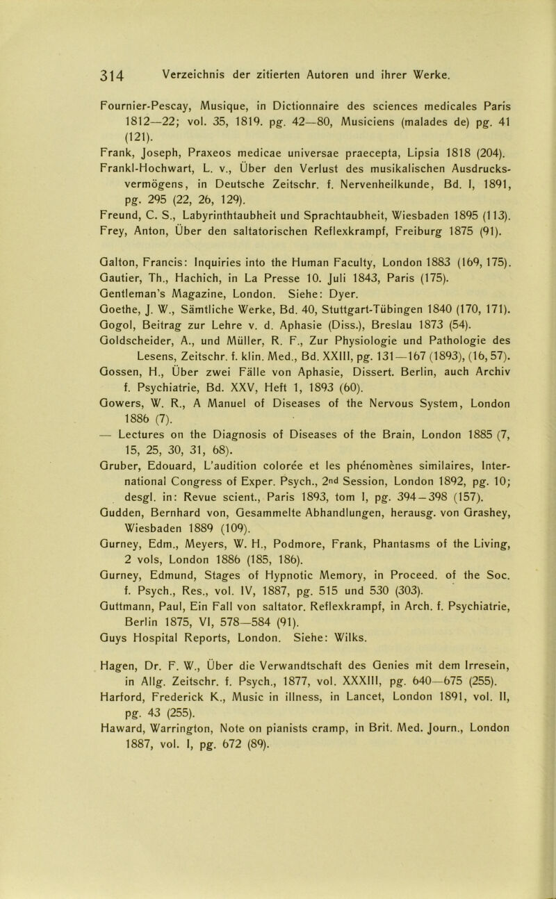 Fournier-Pescay, Musique, in Dictionnaire des Sciences medicales Paris 1812—22; vol. 35, 1819. pg. 42—80, Musiciens (malades de) pg. 41 (121). Frank, Joseph, Praxeos medicae universae praecepta, Lipsia 1818 (204). Frankl-Hochwart, L. v., Über den Verlust des musikalischen Ausdrucks- vermögens, in Deutsche Zeitschr. f. Nervenheilkunde, Bd. I, 1891, pg. 295 (22, 26, 129). Freund, C. S., Labyrinthtaubheit und Sprachtaubheit, Wiesbaden 1895 (113). Frey, Anton, Über den saltatorischen Reflexkrampf, Freiburg 1875 (91). Galton, Francis: Inquiries into the Human Faculty, London 1883 (169, 175). Gautier, Th., Hachich, in La Presse 10. Juli 1843, Paris (175). Gentleman’s Magazine, London. Siehe: Dyer. Goethe, J. W., Sämtliche Werke, Bd. 40, Stuttgart-Tübingen 1840 (170, 171). Gogol, Beitrag zur Lehre v. d. Aphasie (Diss.), Breslau 1873 (54). Goldscheider, A., und Müller, R. F., Zur Physiologie und Pathologie des Lesens, Zeitschr. f. klin. Med., Bd. XXI11, pg. 131 —167 (1893), (16,57). Gossen, H., Über zwei Fälle von Aphasie, Dissert. Berlin, auch Archiv f. Psychiatrie, Bd. XXV, Heft 1, 1893 (60). Gowers, W. R., A Manuel of Diseases of the Nervous System, London 1886 (7). — Lectures on the Diagnosis of Diseases of the Brain, London 1885 (7, 15, 25, 30, 31, 68). Gruber, Edouard, L’audition coloree et Ies phenomenes similaires, Inter- national Congress of Exper. Psych., 2nd Session, London 1892, pg. 10; desgl. in: Revue scient., Paris 1893, tom I, pg. 394 —398 (157). Gudden, Bernhard von, Gesammelte Abhandlungen, herausg. von Grashey, Wiesbaden 1889 (109). Gurney, Edm., Meyers, W. H., Podmore, Frank, Phantasms of the Living, 2 vols, London 1886 (185, 186). Gurney, Edmund, Stages of Hypnotic Memory, in Proceed. of the Soc. f. Psych., Res., vol. IV, 1887, pg. 515 und 530 (303). Guttmann, Paul, Ein Fall von saltator. Reflexkrampf, in Arch. f. Psychiatrie, Berlin 1875, VI, 578—584 (91). Guys Hospital Reports, London. Siehe: Wilks. Hagen, Dr. F. W., Über die Verwandtschaft des Genies mit dem Irresein, in Allg. Zeitschr. f. Psych., 1877, vol. XXXIII, pg. 640—675 (255). Harford, Frederick K., Music in illness, in Lancet, London 1891, vol. II, pg. 43 (255). Haward, Warrington, Note on pianists cramp, in Brit. Med. Journ., London 1887, vol. I, pg. 672 (89).