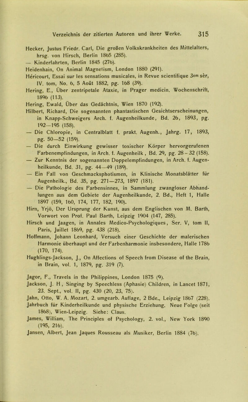 Hecker, Justus Friedr. Carl, Die großen Volkskrankheiten des Mittelalters, hrsg. von Hirsch, Berlin 1865 (285). — Kinderfahrten, Berlin 1845 (276). Heidenhain, On Animal Magnelism, London 1880 (291). Hericourt, Essai sur les sensations musicales, in Revue scientifique 3em ser, IV. tom, No. 6, 5 Aoüt 1882, pg. 168 (39). Hering, E., Über zentripetale Ataxie, in Prager medicin. Wochenschrift, 1896 (113). Hering, Ewald, Über das Gedächtnis, Wien 1870 (192). Hilbert, Richard, Die sogenannten phantastischen Gesichtserscheinungen, in Knapp-Schweigers Arch. f. Augenheilkunde, Bd. 26, 1893, pg. 192—195 (158). — Die Chloropie, in Centralblatt f. prakt. Augenh., Jahrg. 17, 1893, pg. 50—52 (159). — Die durch Einwirkung gewisser toxischer Körper hervorgerufenen Farbenempfindungen, in Arch. f. Augenheilk , Bd. 29, pg. 28-32 (158). — Zur Kenntnis der sogenannten Doppelempfindungen, in Arch. f. Augen- heilkunde, Bd. 31, pg. 44—49 (189). — Ein Fall von Geschmacksphotismen, in Klinische Monatsblätter für Augenheilk., Bd. 35, pg. 271—273, 1897 (181). — Die Pathologie des Farbensinnes, in Sammlung zwangloser Abhand- lungen aus dem Gebiete der Augenheilkunde, 2. Bd., Heft 1, Halle 1897 (159, 160, 174, 177, 182, 190). Hirn, Yrjö, Der Ursprung der Kunst, aus dem Englischen von M. Barth, Vorwort von Prof. Paul Barth, Leipzig 1904 (147, 285). Hirsch und Jaagen, in Annales Medico-Psychologiques, Ser. V, tom II, Paris, Juillet 1869, pg. 438 (218). Hoffmann, Johann Leonhard, Versuch einer Geschichte der malerischen Harmonie überhaupt und der Farbenharmonie insbesondere, Halle 1786 (170, 174). Hughlings-Jackson, J., On Affections of Speech from Disease of the Brain, in Brain, vol. 1, 1879, pg. 319 (7). Jagor, F., Travels in the Philippines, London 1875 (9). Jackson, J. H, Singing by Speechless (Aphasie) Children, in Lancet 1871, 23. Sept., vol. II, pg. 430 (20, 23, 75). Jahn, Otto, W. A. Mozart, 2. umgearb. Auflage, 2 Bde., Leipzig 1867 (228). Jahrbuch für Kinderheilkunde und physische Erziehung. Neue Folge (seit 1868), Wien-Leipzig. Siehe: Claus. James, William, The Principles of Psychology, 2. vol., New York 1890 (195, 216). Jansen, Albert, Jean Jaques Rousseau als Musiker, Berlin 1884 (76).