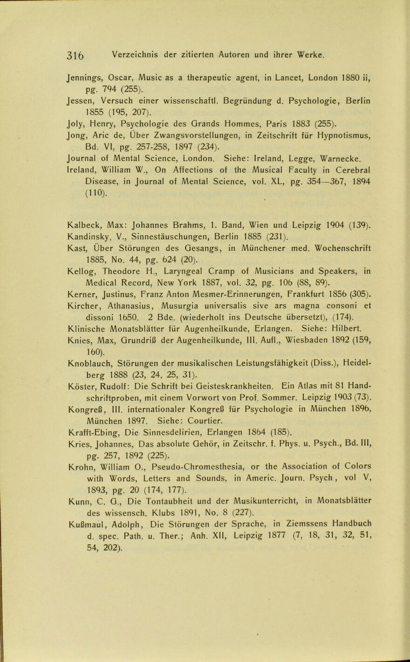 Jennings, Oscar, Music as a therapeutic agent, in Lancet, London 1880 ii, pg. 794 (255). Jessen, Versuch einer wissenschaftl. Begründung d. Psychologie, Berlin 1855 (195, 207). Joly, Henry, Psychologie des Grands Hommes, Paris 1883 (255). Jong, Arie de, Uber Zwangsvorstellungen, in Zeitschrift für Hypnotismus, Bd. VI, pg. 257-258, 1897 (234). Journal of Mental Science, London. Siehe: Ireland, Legge, Warnecke. Ireland, William W., On Affections of the Musical Faculty in Cerebral Disease, in Journal of Mental Science, vol. XL, pg. 354—367, 1894 (110). Kalbeck, Max: Johannes Brahms, 1. Band, Wien und Leipzig 1904 (139). Kandinsky, V., Sinnestäuschungen, Berlin 1885 (231). Käst, Über Störungen des Gesangs, in Münchener med. Wochenschrift 1885, No. 44, pg. 624 (20). Kellog, Theodore H., Laryngeal Cramp of Musicians and Speakers, in Medical Record, New York 1887, vol. 32, pg. 106 (88, 89). Kerner, Justinus, Franz Anton Mesmer-Erinnerungen, Frankfurt 1856 (305). Kircher, Athanasius, Musurgia universalis sive ars magna consoni et dissoni 1650. 2 Bde. (wiederholt ins Deutsche übersetzt), (174). Klinische Monatsblätter für Augenheilkunde, Erlangen. Siehe: Hilbert. Knies, Max, Grundriß der Augenheilkunde, III. Aufl., Wiesbaden 1892 (159, 160). Knoblauch, Störungen der musikalischen Leistungsfähigkeit (Diss.), Heidel- berg 1888 (23, 24, 25, 31). Köster, Rudolf: Die Schrift bei Geisteskrankheiten. Ein Atlas mit 81 Hand- schriftproben, mit einem Vorwort von Prof. Sommer. Leipzig 1903 (73). Kongreß, III. internationaler Kongreß für Psychologie in München 1896, München 1897. Siehe: Courtier. Krafft-Ebing, Die Sinnesdelirien, Erlangen 1864 (185). Kries, Johannes, Das absolute Gehör, in Zeitschr. f. Phys. u. Psych., Bd. III, pg. 257, 1892 (225). Krohn, William O., Pseudo-Chromesthesia, or the Association of Colors with Words, Letters and Sounds, in Americ. Journ. Psych , vol V, 1893, pg. 20 (174, 177). Kunn, C. G., Die Tontaubheit und der Musikunterricht, in Monatsblätter des wissensch. Klubs 1891, No. 8 (227). Kußmaul, Adolph, Die Störungen der Sprache, in Ziemssens Handbuch d. spec. Path. u. Ther.; Anh. XII, Leipzig 1877 (7, 18, 31, 32, 51, 54, 202).