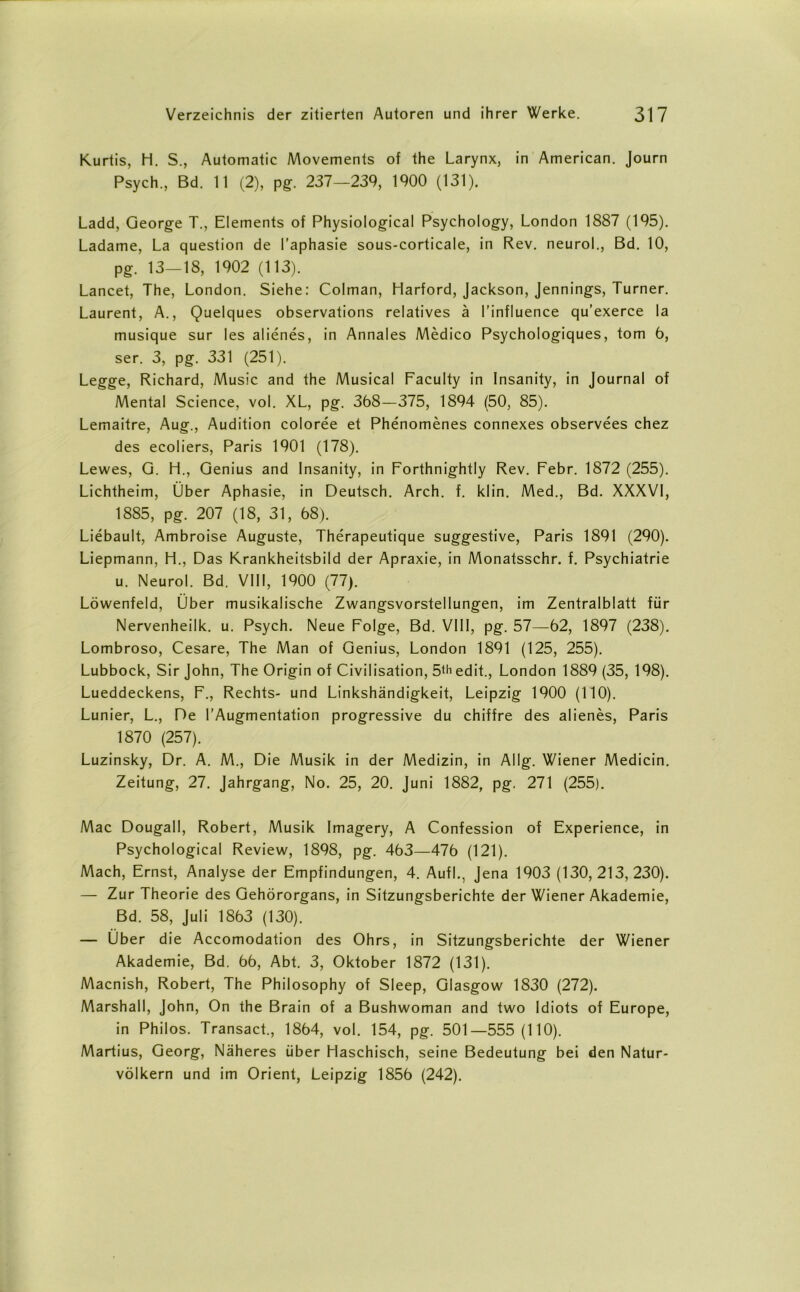 Kurtis, H. S., Automatic Movements of the Larynx, in American. Journ Psych., Bd. 11 (2), pg. 237—239, 1900 (131). Ladd, George T., Elements of Physiological Psychology, London 1887 (195). Ladame, La question de l’aphasie sous-corticale, in Rev. neurol., Bd. 10, pg. 13—18, 1902 (113). Lancet, The, London. Siehe: Colman, Harford, Jackson, Jennings, Turner. Laurent, A., Quelques observations relatives ä l’influence qu’exerce la musique sur les alienes, in Annales Medico Psychologiques, tom 6, ser. 3, pg. 331 (251). Legge, Richard, Music and the Musical Faculty in Insanity, in Journal of Mental Science, vol. XL, pg. 368—375, 1894 (50, 85). Lemaitre, Aug., Audition coloree et Phenomenes connexes observees chez des ecoliers, Paris 1901 (178). Lewes, G. H., Genius and Insanity, in Forthnightly Rev. Febr. 1872 (255). Lichtheim, Über Aphasie, in Deutsch. Arch. f. klin. Med., Bd. XXXVI, 1885, pg. 207 (18, 31, 68). Liebault, Ambroise Auguste, Therapeutique suggestive, Paris 1891 (290). Liepmann, H., Das Krankheitsbild der Apraxie, in Monatsschr. f. Psychiatrie u. Neurol. Bd. VIII, 1900 (77). Löwenfeld, Über musikalische Zwangsvorstellungen, im Zentralblatt für Nervenheilk. u. Psych. Neue Folge, Bd. VIII, pg. 57—62, 1897 (238). Lombroso, Cesare, The Man of Genius, London 1891 (125, 255). Lubbock, Sir John, The Origin of Civilisation, 5th edit., London 1889 (35, 198). Lueddeckens, F., Rechts- und Linkshändigkeit, Leipzig 1900 (110). Lunier, L., De ^Augmentation progressive du chiffre des alienes, Paris 1870 (257). Luzinsky, Dr. A. M., Die Musik in der Medizin, in AI lg. Wiener Medicin. Zeitung, 27. Jahrgang, No. 25, 20. Juni 1882, pg. 271 (255). Mac Dougall, Robert, Musik Imagery, A Confession of Experience, in Psychological Review, 1898, pg. 463—476 (121). Mach, Ernst, Analyse der Empfindungen, 4. Aufl., Jena 1903 (130, 213, 230). — Zur Theorie des Gehörorgans, in Sitzungsberichte der Wiener Akademie, Bd. 58, Juli 1863 (130). — Über die Accomodation des Ohrs, in Sitzungsberichte der Wiener Akademie, Bd. 66, Abt. 3, Oktober 1872 (131). Macnish, Robert, The Philosophy of Sleep, Glasgow 1830 (272). Marshall, John, On the Brain of a Bushwoman and two Idiots of Europe, in Philos. Transact., 1864, vol. 154, pg. 501—555(110). Martius, Georg, Näheres über Haschisch, seine Bedeutung bei den Natur- völkern und im Orient, Leipzig 1856 (242).