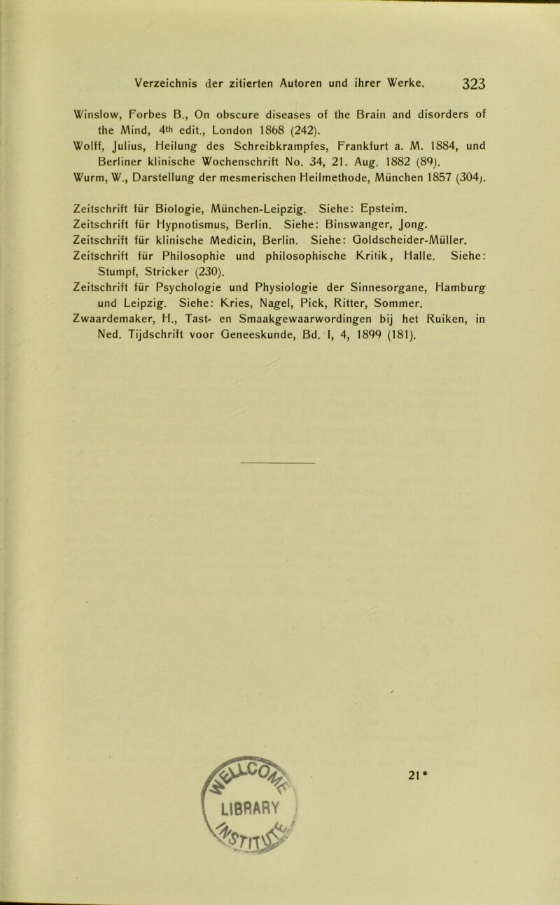 Winslow, Forbes B., On obscure diseases of the Brain and disorders of the Mind, 4<h edit., London 1868 (242). Wolff, Julius, Heilung des Schreibkrampfes, Frankfurt a. M. 1884, und Berliner klinische Wochenschrift No. 34, 21. Aug. 1882 (89). Wurm, W., Darstellung der mesmerischen Heilmethode, München 1857 (304;. Zeitschrift für Biologie, München-Leipzig. Siehe: Epsteim. Zeitschrift für Hypnotismus, Berlin. Siehe: Binswanger, Jong. Zeitschrift für klinische Medicin, Berlin. Siehe: Goldscheider-Müller. Zeitschrift für Philosophie und philosophische Kritik, Halle. Siehe: Stumpf, Stricker (230). Zeitschrift für Psychologie und Physiologie der Sinnesorgane, Hamburg und Leipzig. Siehe: Kries, Nagel, Pick, Ritter, Sommer. Zwaardemaker, H., Tast- en Smaakgewaarwordingen bij het Ruiken, in Ned. Tijdschrift voor Geneeskunde, Bd. I, 4, 1899 (181). 21 *