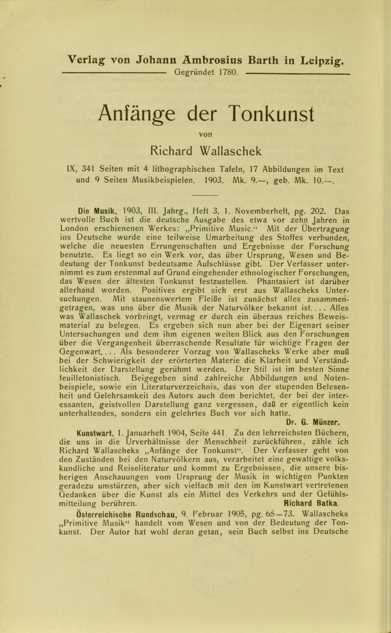 Gegründet 1780. Anfänge der Tonkunst von Richard Waliaschek IX, 341 Seiten mit 4 lithographischen Tafeln, 17 Abbildungen im Text und 9 Seiten Musikbeispielen. 1903. Mk. 9.—, geb. Mk. 10.—. Die Musik, 1903, III. Jahrg., Heft 3, 1. Novemberheft, pg. 202. Das wertvolle Buch ist die deutsche Ausgabe des etwa vor zehn Jahren in London erschienenen Werkes: „Primitive Music.“ Mit der Übertragung ins Deutsche wurde eine teilweise Umarbeitung des Stoffes verbunden, welche die neuesten Errungenschaften und Ergebnisse der Forschung benutzte. Es liegt so ein Werk vor, das über Ursprung, Wesen und Be- deutung der Tonkunst bedeutsame Aufschlüsse gibt. Der Verfasser unter- nimmt es zum erstenmal auf Grund eingehender ethnologischer Forschungen, das Wesen der ältesten Tonkunst festzustellen. Phantasiert ist darüber allerhand worden. Positives ergibt sich erst aus Wallascheks Unter- suchungen. Mit staunenswertem Fleiße ist zunächst alles zusammeri- getragen, was uns über die Musik der Naturvölker bekannt ist. . . . Alles was Waliaschek vorbringt, vermag er durch ein überaus reiches Beweis- material zu belegen. Es ergeben sich nun aber bei der Eigenart seiner Untersuchungen und dem ihm eigenen weiten Blick aus den Forschungen über die Vergangenheit überraschende Resultate für wichtige Fragen der Gegenwart. .. . Als besonderer Vorzug von Wallascheks Werke aber muß bei der Schwierigkeit der erörterten Materie die Klarheit und Verständ- lichkeit der Darstellung gerühmt werden. Der Stil ist im besten Sinne feuilletonistisch. Beigegeben sind zahlreiche Abbildungen und Noten- beispiele, sowie ein Literaturverzeichnis, das von der stupenden Belesen- heit und Gelehrsamkeit des Autors auch dem berichtet, der bei der inter- essanten, geistvollen Darstellung ganz vergessen, daß er eigentlich kein unterhaltendes, sondern ein gelehrtes Buch vor sich hatte. Dr. G. Münzer. Kunstwart, 1. Januarheft 1904, Seite 441. Zu den lehrreichsten Büchern, die uns in die Urverhältnisse der Menschheit zurückführen, zähle ich Richard Wallascheks „Anfänge der Tonkunst“. Der Verfasser geht von den Zuständen bei den Naturvölkern aus, verarbeitet eine gewaltige volks- kundliche und Reiseliteratur und kommt zu Ergebnissen, die unsere bis- herigen Anschauungen vom Ursprung der Musik in wichtigen Punkten geradezu Umstürzen, aber sich vielfach mit den im Kunstwart vertretenen Gedanken über die Kunst als ein Mittel des Verkehrs und der Gefühls- mitteilung berühren. Richard Batka. Österreichische Rundschau, 9. Februar 1905, pg. 65—73. Wallascheks „Primitive Musik“ handelt vom Wesen und von der Bedeutung der Ton- kunst. Der Autor hat wohl deran getan, sein Buch selbst ins Deutsche