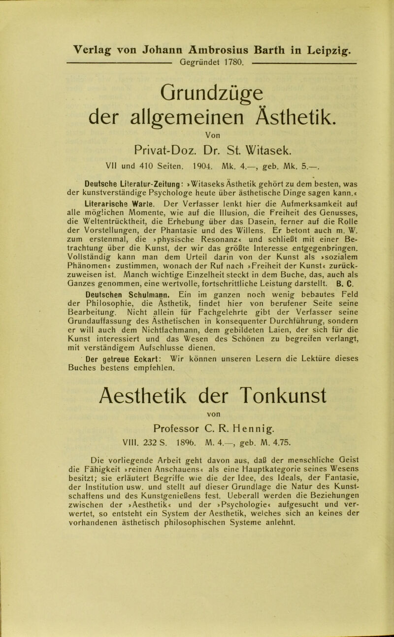 Gegründet 1780. Grundzüge der allgemeinen Ästhetik. Von Privat-Doz. Dr. St. Witasek. VII und 410 Seiten. 1904. Mk. 4.—, geb. Mk. 5.—. Deutsche Literatur-Zeitung: »Witaseks Ästhetik gehört zu dem besten, was der kunstverständige Psychologe heute über ästhetische Dinge sagen kann.« Literarische Warte. Der Verfasser lenkt hier die Aufmerksamkeit auf alle möglichen Momente, wie auf die Illusion, die Freiheit des Genusses, die Weltentrücktheit, die Erhebung über das Dasein, ferner auf die Rolle der Vorstellungen, der Phantasie und des Willens. Er betont auch m. W. zum erstenmal, die »physische Resonanz« und schließt mit einer Be- trachtung über die Kunst, der wir das größte Interesse entgegenbringen. Vollständig kann man dem Urteil darin von der Kunst als »sozialem Phänomen« zustimmen, wonach der Ruf nach »Freiheit der Kunst« zurück- zuweisen ist. Manch wichtige Einzelheit steckt in dem Buche, das, auch als Ganzes genommen, eine wertvolle, fortschrittliche Leistung darstellt. B. C. Deutschen Schulmann. Ein im ganzen noch wenig bebautes Feld der Philosophie, die Ästhetik, findet hier von berufener Seite seine Bearbeitung. Nicht allein für Fachgelehrte gibt der Verfasser seine Grundauffassung des Ästhetischen in konsequenter Durchführung, sondern er will auch dem Nichtfachmann, dem gebildeten Laien, der sich für die Kunst interessiert und das Wesen des Schönen zu begreifen verlangt, mit verständigem Aufschlüsse dienen. Der getreue Eckart: Wir können unseren Lesern die Lektüre dieses Buches bestens empfehlen. Aesthetik der Tonkunst von Professor C. R. Hennig. VIII. 232 S. 1896. M. 4.— geb. M. 4.75. Die vorliegende Arbeit geht davon aus, daß der menschliche Geist die Fähigkeit »reinen Anschauens« als eine Hauptkategorie seines Wesens besitzt; sie erläutert Begriffe wie die der Idee, des Ideals, der Fantasie, der Institution usw. und stellt auf dieser Grundlage die Natur des Kunst- schaffens und des Kunstgenießens fest. Ueberall werden die Beziehungen zwischen der »Aesthetik« und der »Psychologie« aufgesucht und ver- wertet, so entsteht ein System der Aesthetik, welches sich an keines der vorhandenen ästhetisch philosophischen Systeme anlehnt.