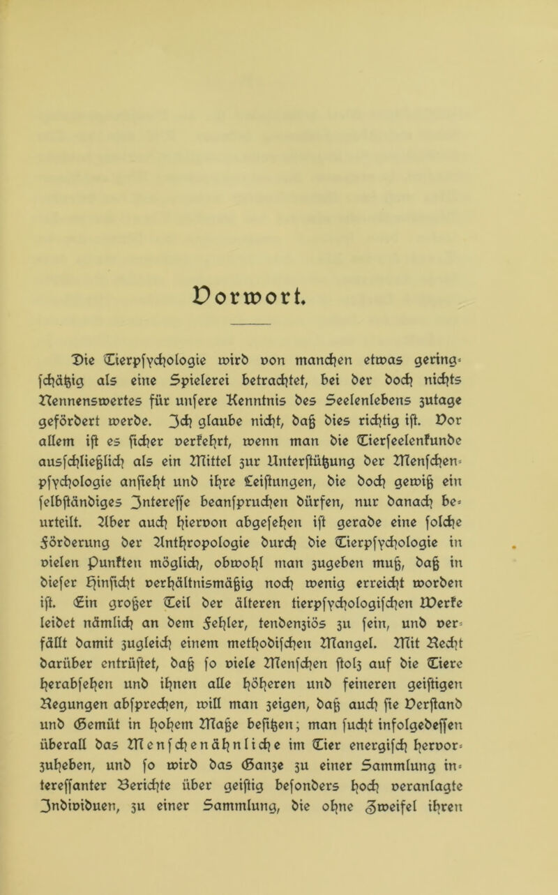 Dortr>ort Die Cierpfychologie toirb pon manchen etwas gering« fchäfcig als eine Spielerei betrachtet, bei ber hoch nichts Nennenswertes für unfere Kenntnis bes Seelenlebens 3utage geförbert werbe. 3ch glaube nicht, baß bies richtig ift. Pot allem ift es ftchcr perfehrt, wenn man bie ©erfeelenfunbe ausfchließlid} als ein Hüittel 3ur Unterftüßung ber Hlenfchen« pfychologie anfieht unb ihre Ceiftungen, bie hoch gewiß ein felbftänbiges 3ntereffc beanfpruchen bürfen, nur banach be* urteilt. Aber auch hicroon abgesehen ift gerabe eine foldje 5örberung ber Anthropologie burch bie Cierpfychologie in pielen punften möglich, obwohl man sugeben muß, baß in biefer Efinftcht perhältnismäßig noch wenig erreicht worben ift. €in großer (Teil ber älteren tierpfychologifchen IPerfe leibet nämlich an bem 5«hlcri tenben3iös 311 fein, unb per« fällt bamit sugleid? einem methobifchen ttTangel. CTiit Hedit bariiber entriiftet, baß fo piele Hlenfchen ftol3 auf bie Ciere herabfehett unb ihnen alle höh«r«n unb feineren geiftigen Hegungen abfprechen, will man 3eigen, baß auch ft« Derfktnb unb (Semüt in h°hettt Hiaße beftßen; man fucht infolgebeffen überall bas HTenfchenähnlidje im (Eier energifd] hcn30rs 3uheben, unb fo wirb bas (ßan3e 3U einer Sammlung in« tereffanter Berichte über geiftig befonbers hoch oeranlagtc 3nbipibuen, 511 einer Sammlung, bie ohne ^roeifel ihren