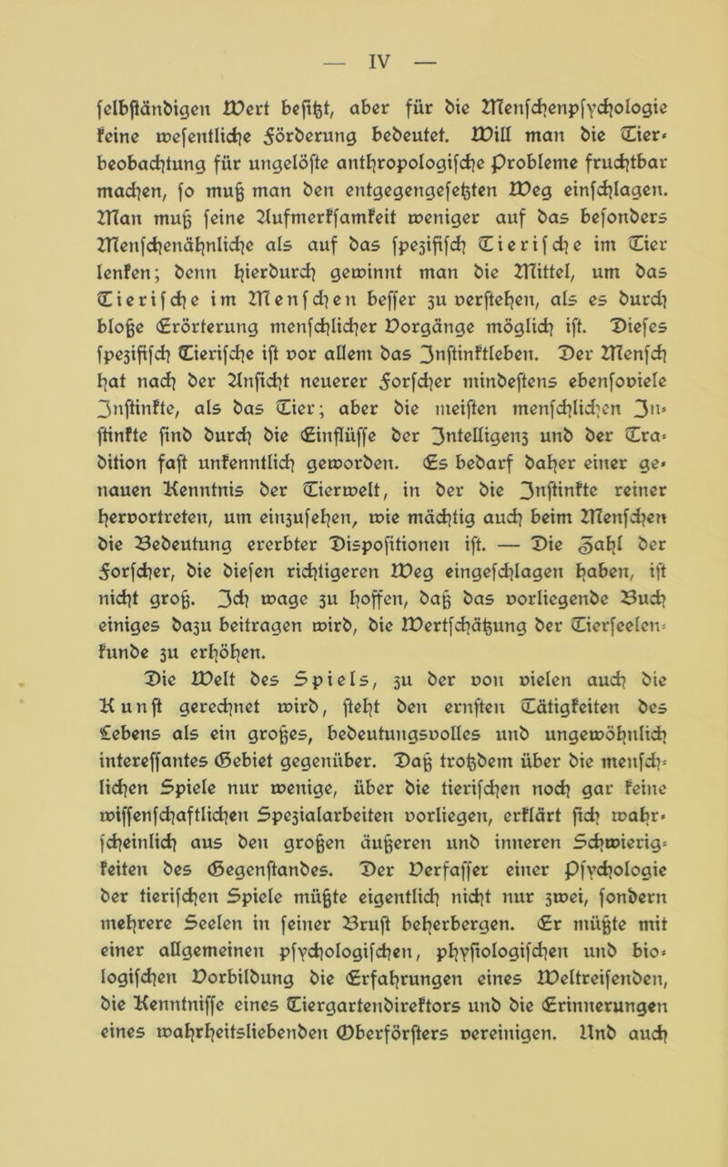 felbfiänbigen iPert bcftfet, aber für bie ZHenfchenpfychologie feine wefentliche 5örberung bebeutet. XPill man bie Cier* beobachtung für ungelöfte antfjropologifche Probleme fruchtbar machen, fo muß man ben entgegengefeßten IPeg einfchlagen. 2Tian muß feine Kufmerffamfeit weniger auf bas befonbers ZHenfchenähnlidie als auf bas fpejififch £ierifd]e im Eier lenfen; beim gewinnt man bie ZHittel, um bas C i e r i f ch e im 2T(enf d}en beffer 3U uerftehen, als es burd] bloße «Erörterung tnenfcblicber Porgänge möglich ift. Diefes fpe3ififcb Cierifche ift oor allem bas 3nftinftlebeu. Der Blenfd] bat nach ber Knftcht neuerer ^orfcher ntinbeftens ebenfouiele 3nftinfte, als bas Eier; aber bie meiften menfchlid^cn 3'^ fünfte finb burch bie Einflüffe ber 3ntelligen3 unb ber Era* bition faft unfenntlich geworben. Es bebarf baber einer ge« nauen Kenntnis ber Eierwelt, in ber bie 3nftinfte reiner bernortreten, um eiu3ufeben, wie mächtig auch beim BTenfd?en bie Bebeutung ererbter Dispofitionen ift. — Die <5ahf ber ^orfcher, bie biefen richtigeren IPeg eingefchlagen bahen, ift nicht groß. 3d) wage 311 h°ffcn, baß bas uorliegenbe Buch einiges ba3u beitragen wirb, bie IPertfchäßung ber Eierfeelcn* funbe 311 erhöben. Die IDelt bes Spiels, 3U ber uon »ielen auch bte K u n ft gerechnet wirb, fteht ben ernfteu Eätigfeiten bes Gebens als ein großes, bebeutungsuolles unb ungewöhnlich intereffantes (Sebiet gegenüber. Daß troßbem über bie menfeh« liehen Spiele nur wenige, über bie tierifd^en noch gar feine miffenfchaftlichen Spesialarbeiten uorliegen, erflärt ftcb wahr» fcheinlich aus ben großen äußeren unb inneren Schwierig* feiten bes <5egenftanbes. Der Perfaffer einer Pfydjologie ber tierifchen Spiele müßte eigentlich nicht nur swei, fonöent mehrere Seelen in feiner Bruft beherbergen. Er müßte mit einer allgemeinen pfychologifcben, phyfiologifcheit unb bio* logifchen Porbilbung bie Erfahrungen eines IPeltreifcnben, bie Kenntniffe eines Eiergartenbireftors unb bie Erinnerungen eines wahrheitsliebenben 0berförfters uereinigen. Unb auch