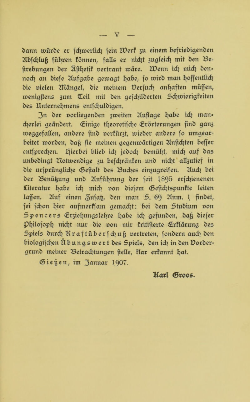bann mürbe er fchmerlid] fein U)erf 3U einem befriebigenben Ubfchlufj führen fönnen, falls er nicht jugleich mit ben Be= ftrebungen ber Üfthetif oertrant märe. IDenn ich tnich ben* noch an biefe Aufgabe gemagt habe, fo mirb man hoffentlich bie Dielen Ulängel, bie meinem Derfuch anhaften müffeit, menigftens sunt Ceil mit ben gefdjilberten Schmierigfeiten bes Unternehmens entfchulbigen. 3n ber aorliegenben jmeiten Uuflage habe ich man» cherlei geänbert. (Einige theorelifche (Erörterungen finb ganj meggefallen, anbere ftnb uerfürät, mieber anbere fo umgear* beitet morben, baß fte meinen gegenmärtigen Unftchten beffer entfprechen. fjierbei blieb ich jeboch bemüht, mich auf bas unbebingt Hotmenbige 3U befchräufen unb nicht albjutief in bie urfprüngliche (Seftalt bes Buches ein3ugreifeu. Uuch bei ber Benü&ung unb Unführung ber feit 1895 erfchienenen fiteratur habe ich mich doii biefem (5efid}tspunfte leiten laffen. Uuf einen <3ufaß, ben man S. 69 Unm. I finbet, fei fd]on hier aufmerffam gemacht: bei bem Stubium uon Spencers (Ersiehungslehre habe ich gefunben, bafj biefer Philofoph nicht nur bie dou mir fritifierte €rflärung bes Spiels burch Kraftüberfchu^ oertreten, fonbern auch ben biologifchen Übungsmert bes Spiels, ben ich in ben X>orber= grunb meiner Betrachtungen ftelle, flar erfannt hat. (Sieben, im 3anuar 190?- Karl (Sroos.
