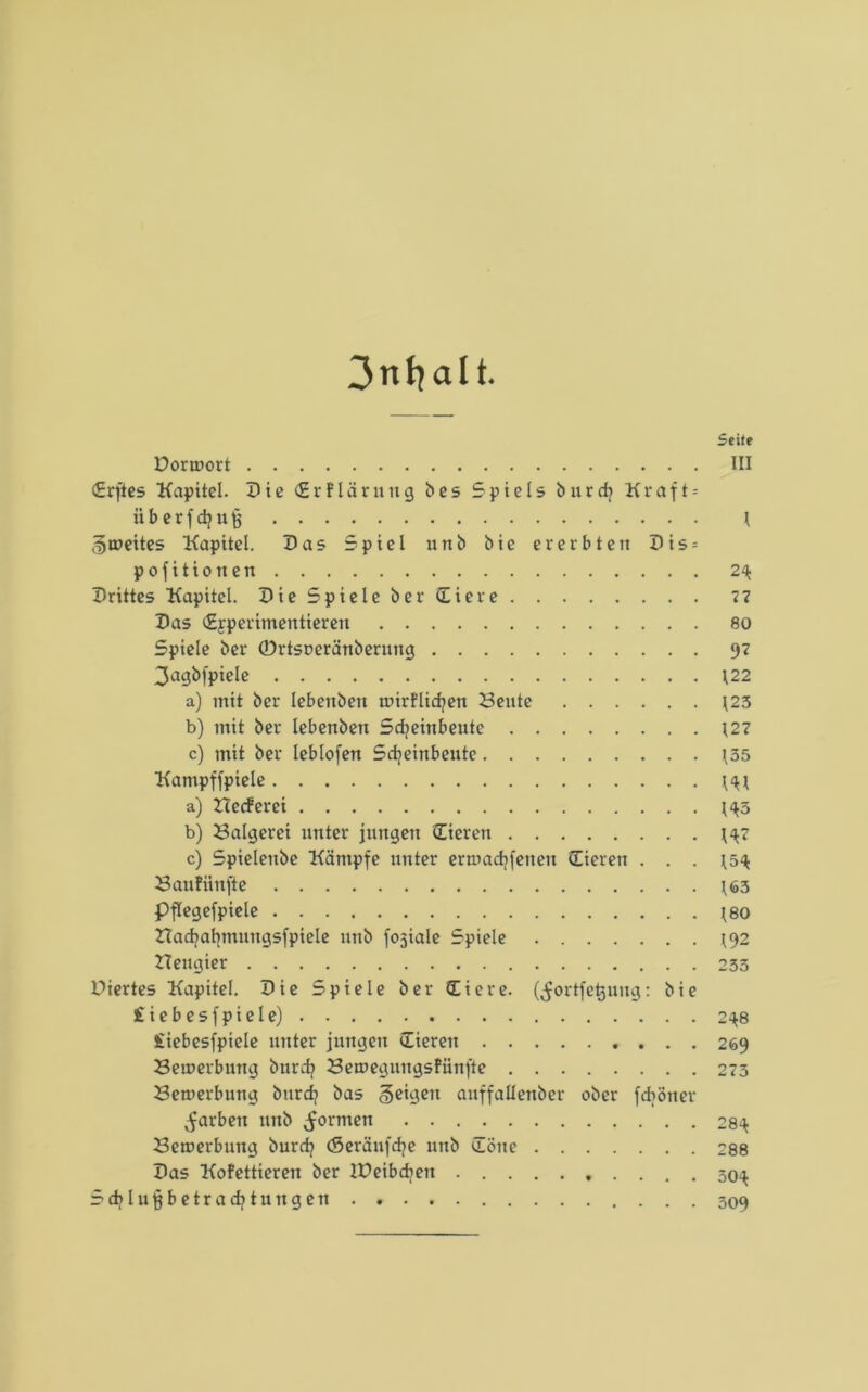 Seife Dorwort III (Erftes Kapitel. Die (Erklärung b e s Spiels b n r d? K r a f t = überfdjujj \ ^weites Kapitel. Das Spiel unb bie er erbten Dis = pofitionen 2\ Drittes Kapitel. Die Spiele ber (Eiere 77 Das (Experimentieren 80 Spiele ber ©rtsperänberung 97 3agbfpiele \22 a) mit ber lebettben wirklichen Beute \25 b) mit ber lebenbeit Sdjeinbeute (27 c) mit ber leblofen Sdjeittbeute (35 Kampf fpiele ($( a) Heckerei (<*5 b) Balgerei unter jungen (Eieren (<(7 c) Spielenbe Kämpfe unter erwadifenen (Eieren . . . (5<( Baufiinfte (63 Pflegefpiele (80 Had?ahmnngsfpiele unb fojiale Spiele (92 Heugier 233 Diertes Kapitel. Die Spiele ber (Eiere, (^ortfetjuug: bie £iebesfpiele) 2^8 £iebesfpiele unter jungen (Eieren 269 Bewerbung burd? Bewegnngskiinfte 273 Bewerbung burd? bas feigen auffaüenber ober feböner färben unb formen 28^ Bewerbung burefy (Seräufdje unb »Töne 288 Das Kokettieren ber lüeibdjen 50^ Scblufjbetradjtungen . 309