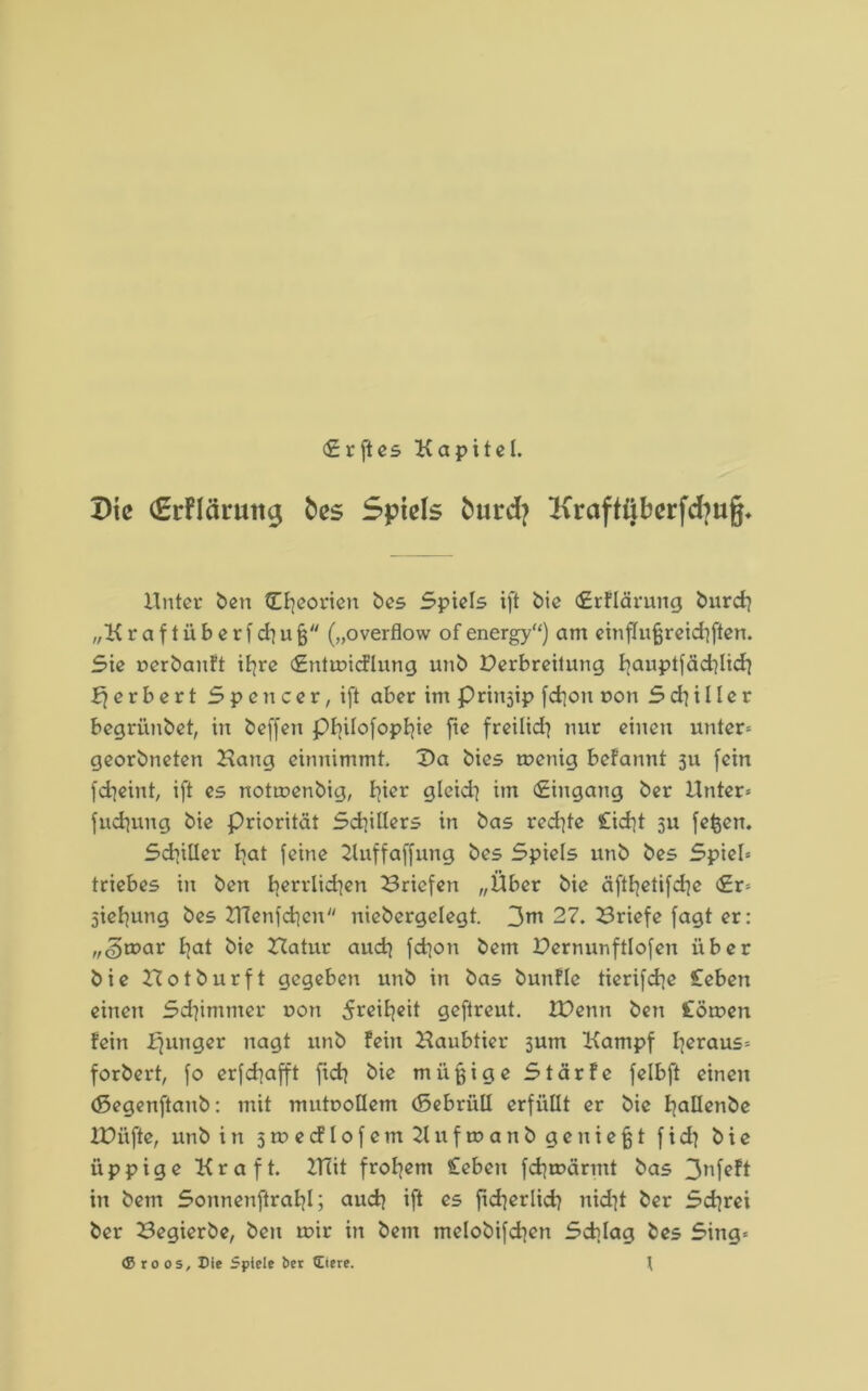 <£rftes Kapitel. Die €rFlänittg fces Spiels fcurcfy Kraftiiberfcfyuj^ Unter ben (Theorien bes Spiels ift bie <£rflärung burdi „K r a f t ii b e r f di u fj („overflow of energy“) am einflufjreidiften. Sie uerbanft ifyre (Entwicflung unb Derbreitung liauptfädilidi Herbert Spencer, ift aber im Prinsip fd]on oon S di ii le r begrünbet, in beffen pi]ilofopliie fie freilidi nur einen unter* georbneten Hang einnimmt. Da bies wenig befannt ju fein fdieint, ift es notwenbig, liier gleidi im (Eingang ber Unter* fndiung bie Priorität Sdiillers in bas redite £id}t 511 fefcen. Sdiiller Iiat feine Kuffaffung bes Spiels unb bes Spiel* triebes in ben lierrlidien Briefen „Über bie äftlietifdic <£r= jieliung bes HTenfdicn niebergelegt. 3nt 27. Briefe fagt er: „<3war liat bie Hatur audi fdion bem Pernunftlofen über bie Hotburft gegeben unb in bas bunfle tierifdie £eben einen Schimmer uon 5reil}eit geftreut. XBenn ben £öwen fein ffunger nagt unb fein Haubticr junt Kampf heraus* forbert, fo erfdiafft fidi bie müßige Stärfe felbft einen (ßegenftanb: mit mutoollem (Sebriill erfüllt er bie Iiallenbe U)iifte, unb in swecflofemKufwanbgeuiejjt fidi bie üppige Kraft. HTit frohem £ebeu fdiwärmt bas 3nfeft in bem Sonnenfiraljl; audi ift es fidierlidi nidit ber Sdirei ber Begierbe, ben wir in bem melobifdjen Sdilag bes Sing* ®roos. Die Spiele ber (Eiere. t