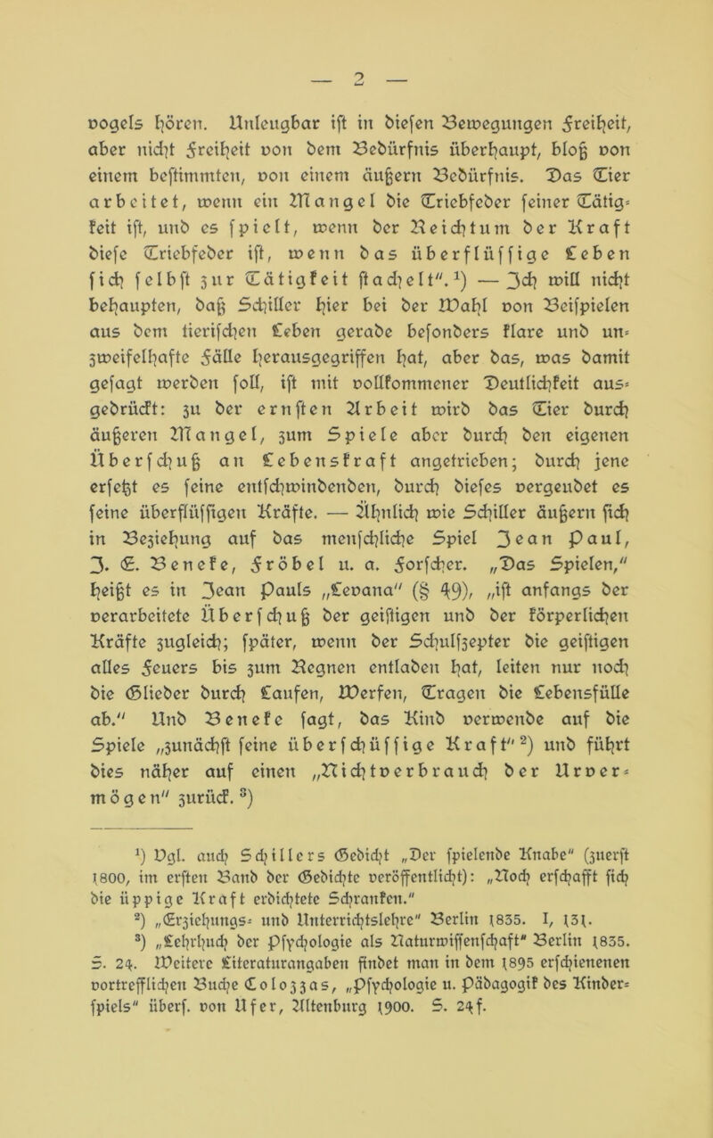 rogels hören. Unleugbar ift in biefen Beiregungen ^rciE^eit, aber uid?t 5rci^ctt ron bent Bebürfnis überhaupt, bloß ron einem beftimmten, non einem äußern Bebürfnis. Das Dier arbeitet, trenn ein ZTtangel bie Criebfeber (einer Dätig= feit ift, unb es fpiclt, trenn ber Heid?tum ber Kraft biefc Criebfeber ift, trenn bas überflüffige Ceben (ich (elbft jur Cätigfeit ftadje1t. *) —3d? triü nicht behaupten, baß Schiller fjier bei ber XDabl ron Beifpielen aus bcm tierifchen Ceben gerabe befonbers flare unb un= 5treifeII]afte 5üüe herausgegriffen I]at, aber bas, tras bamit gefagt trerben foll, ift mit uollfommener Deutlichfeit aus* gebrücft: 3U ber ernften Urb eit trirb bas Cier burch äußeren UI a n g e I, jum 5 p i e 1 e aber burch ben eigenen Überfd]uß an Cebensfraft angetrieben; burch jene erfcßt es (eine cntfdjtrirtbenben, burch biefes rergeubet es (eine überflüfftgen Kräfte. -— ähnlich trie Sdiiller äußern (ich in Bejiefiung auf bas meufd]Iid}e Spiel 3^an pctul, 3. <£• Benefe, dröbel u. a. 5or(d>er. „Das Spielen, heißt es in 3ean Pauls „Cenana (§ ^9)/ //ift anfangs ber rerarbeitete Überfd^uß ber geiftigen unb ber förperlicheu Kräfte 3ugleich; (pätcr, trenn ber Sd]ulf5epter bie geiftigen alles 5euers bis junt Ucgncn entlabeu bat, leiten nur noch bie (Slieber burcb Caufen, EDerfen, fragen bie Cebensfülle ab. Unb Bencfe (agt, bas Kinb rerrrenbe auf bie Spiele „3unäcb(t (eine überf d)üffige Kraft* 2 3 * * *) unb führt bies näher auf einen „Bichtrerbraud* ber U r n e r = möge n 3urüd. 8) 9 Dgl. and? Sdjtllcrs (5ebid/t „Der fpielenbe Knabe Querft ?800, im erften Baitb ber (Sebidjtc ueröffentlidjt): „Uodj erfdjafft fxd? bie üppige Kraft erbidjtetc Sdjranfcn. 2) „(Erjiehungs- unb ltnterridjtslefyre Berlin t855. I, t3t. 3) „iehrljud) ber Pfycfyologie als Zlaturmiffeufdjaft Berlin t855. 5. 24. IPciterc Citeraturangaben (tnbet man in betn ^895 erfdjienenen nortrcfflidjett Budje <Colo33as, „pfydjologie u. päbagogif bes Kinber=