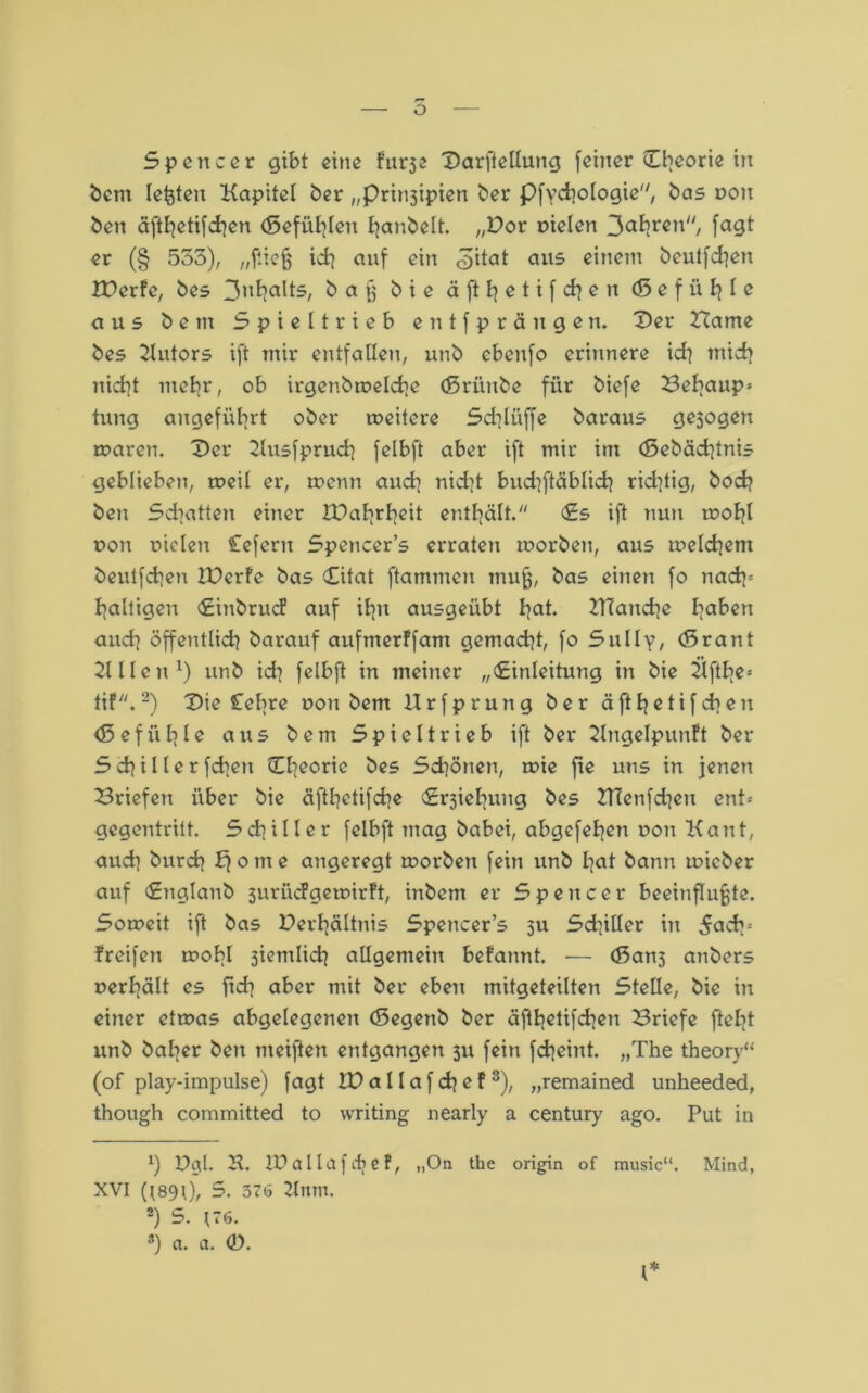 Spencer gibt eine f'urje Darffellung (einer Cbeorie in bem lebten Kapitel ber „prin3ipien ber Pfychologie, bas non ben äfthetifchen (Sefühlen fyanbelt. „Dor dielen 3ahren, (<Jgt er (§ 533), „fließ ich auf ein <3itat au5 einem beulfcfyett Xt>erfe, bes 3nhalts, baß bie ä ß ^ e t i f dj e n (ß e f ü Ij I e aus b c m S p i e 11 r i e b e n t ( p r ä n g e n. Der Harne bes Kutors ift mir entfallen, unb cbenfo erinnere id} mich nicht mehr, ob irgendwelche (ßrünbe für biefe Behaup* tung angeführt ober weitere Sdjlüffe baraus gezogen waren. Der Kusfpruch felbft aber ift mir im (Sebäd]tnis geblieben, weil er, wenn auch nid]t bud]ftäblich richtig, hoch ben Schatten einer 2Dahrheit enthält. Es ift nun wohl non niclen Cefern Spencer’s erraten worben, aus welchem beutfehen IDcrfe bas Eitat ftammen muß, bas einen fo nach5 haltigen EinbrucF auf ihn ausgeübt hat. KTartche hal'cn auch öffentlich barauf aufmerffam gemacht, fo Sully, (ßrant Kl len1) unb id] felbft in meiner „Einleitung in bie Kfthe= tif.2) Die £ebre don bent Urfprung ber äfthetifchen <5 e f ii h l e aus b e m S p i e 11 r i e b ift ber Kngelpunft ber Schillerfchen Eheoric bes Schönen, wie fxe uns in jenen Briefen über bie äfttjctifche Erjiehung bes KTenfd^ett ent-- gegentritt. Schiller felbft mag babei, abgefehen r>on Kant, auch burch ff o m e angeregt worben fein unb Iiat bann wicber auf Englanb 3urüdgewirft, inbetn er Spencer beeinflußte. Soweit ift bas Derhältnis Spencer’s su Sd]iller in 5adp freifen wohl 3iemlich allgemein befannt. •— <ßan3 anbers »erhält es (ich aber mit ber eben mitgeteilten Stelle, bie in einer etwas abgelegenen (Segenb ber äfthetifchen Briefe ftelit unb baher ben meiften entgangen 311 fein fcheint. „The theory“ (of play-impulse) fagt IDaIlafchef3), „remained unheeded, though committed to writing nearly a Century ago. Put in *) Dgl. K. IDallafdje?, „On the origin of music“. Mind, XVI (I89i), 5. 576 Knm. 2) 5. 176. 8) a. a. 0. I*