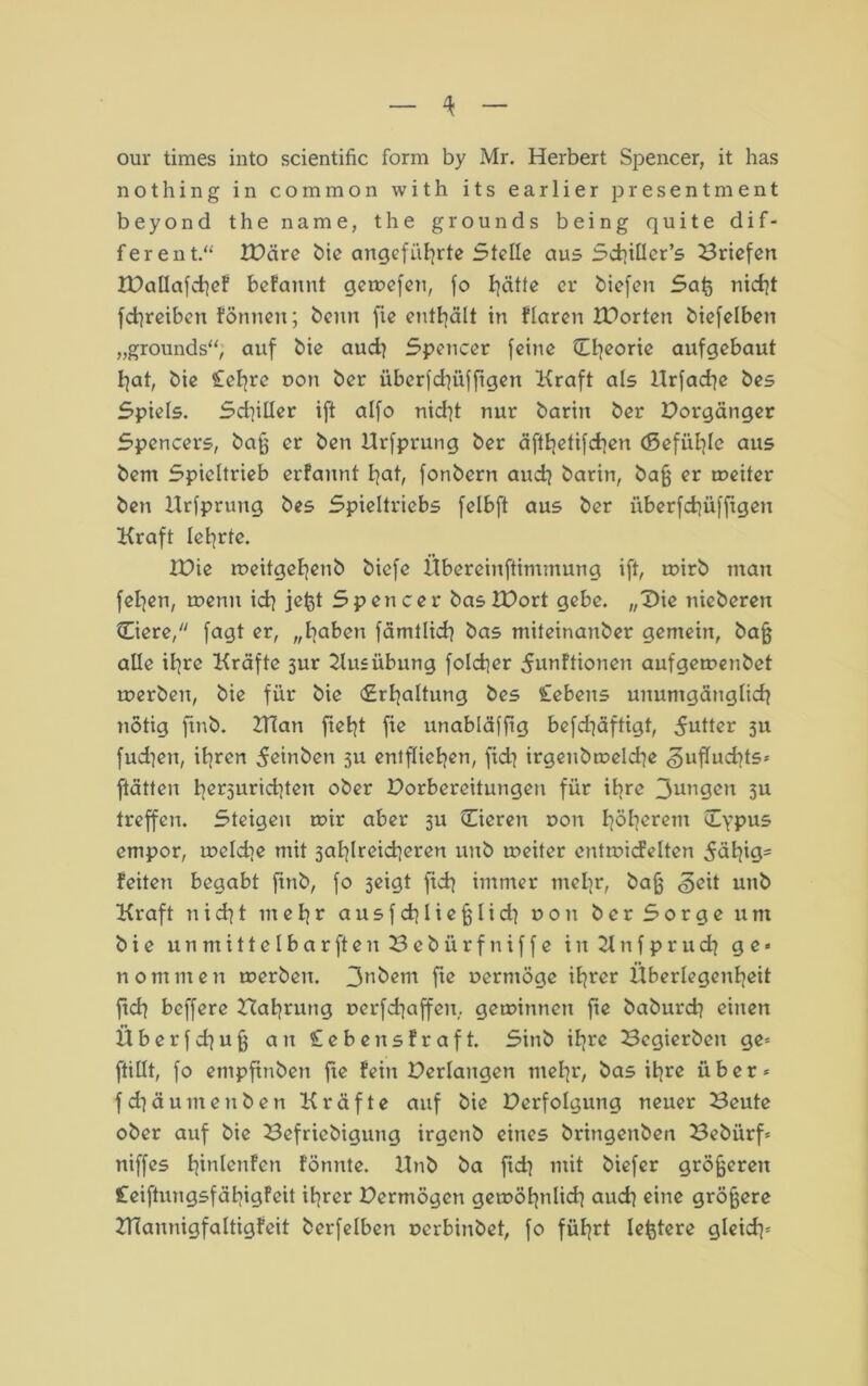 our times into scientific form by Mr. Herbert Spencer, it has nothing in common with its earlier present ment beyond the name, the grounds being quite dif- ferent.'* XDäre bie angeführte Stelle aus SchiUer’s Briefen IDallafchef befannt gemefen, fo hätte er biefen Saß nicht fchreiben fönnen; beim fie enthält in Haren IPorten biefelben „grounds“, auf bie aud} Spencer feine Theorie aufgebaut hat, bie £el]re non ber überfchüfftgen Kraft als Urfache bes Spiels. Sd]iüer ift alfo nid^t nur barin ber Vorgänger Spencers, baß er ben Urfprung ber äfthetifchen (Befühle aus bent Spieltrieb erfaunt hat, fonbern auch barin, baß er rneiter ben Urfprung bes Spieltriebs felbft aus ber überfchüfftgen Kraft lehrte. IBie meitgehenb biefe Übereinftimmung ift, mirb mau fehen, toenu ich jeßt Spencer baslDort gebe. „Die nicberen (Tiere, fagt er, „haben fämtlich bas miteinanber gemein, baß alle ihre Kräfte 3ur Ausübung folcher 5unftionen auf gemenbet merbeit, bie für bie (Erhaltung bes Cebens unumgänglich notig ftnb. ZTTan fteht fie unabläffig befchäftigt, Butter 311 fud]eit, ihren 5etnben 3U entfliehen, fid) irgenbmeld]e <§uffud7ts* ftätten her3urid]ten ober Porbereitutigen für ihre 3ungcn 3U treffen. Steigen mir aber 3U Cieren non höherem (Typus empor, ineldte mit 3ahlreid]eren unb meiter entmidelten ^ähtg- feiten begabt finb, fo 3eigt fich immer mehr, baß <§eit unb Kraft nicht mehr ausfcßließlid} non ber Sorge um bie unmittelbar ft enSebürfniffe i it 21 tt f p r u d] ge« nommen merben. 3nbem fie nermöge ihrer Überlegenheit ftch beffere Baßrung nerfdjaffeit, geminneit fte baburd] einen Überfd^uß an £ebeit straft. Sinb ihre Bcgierbeit ge« ftillt, fo empftnben fte fein Verlangen mehr, bas ihre über« fd^äuntenbett Kräfte auf bie Derfolgung neuer Beute ober auf bie Befriebigung irgettb eines bringenbeit Bebürf« niffes hialenfen fötinte. Unb ba fid} mit biefer größeren £eiftungsfähigfeit ihrer Bermögett gemöhnlich auch eine größere Ulannigfaltigfeit berfelben oerbinbet, fo führt leßtere gleich«