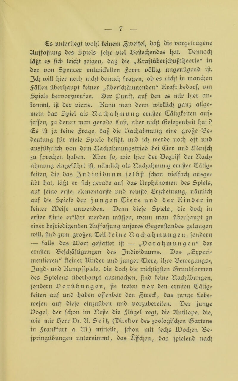 <£s unterliegt molil feinem «gmeifel, daß die oorgetragene 21uffaffung des Spiels fefir oiel Beftechendes hat. Dennoch läßt es jich lcid]t seigeu, daß die „Kraftüberfchußtheorie in her non Spencer entroicfelten dann nöllig ungenügend ift. 3ch tnill liier uod} nid]t danach fragen, ob es nicht in mandiett 5äüen überhaupt feiner „iiberfchäumenden Kraft bedarf, um Spiele liernorjurufeu. Der Punft, auf den es mir hier an» fommt, ift der nierte. Kann man denn wirflid} gait3 allgc* mein das Spiel als Nadiabntung ernfter Cätigfeiten auf* faffen, 511 denen mau gerade £uft, aber nid]t (Selegenbeit hat? £s ift ja feine 5rage, baß die Nadiahmuug eine große Be« deutung für niele Spiele befißt, und id] inerde noch oft und ausführlich non dem Nachahmungstrieb bei (Eier und ZTCenfch 511 fprecheu haben. Kber fo, mie hier öer Begriff der Nach' afjmung eiugeführt ift, nämlich als Nad)ahmung ernfter (Tätig* feiten, die das Sudiniduunt felbft fchon nielfad^ ausge* übt hat, läßt er fid? gerade auf das Hrphänomeit des Spiels, auf feine erfte, elementarfte und reinfte €rfd]einung, nämlich auf die Spiele der jungen (Eiere und der Kinder in feiner füeife amnenden. Denn diefe Spiele, die doch in erfter Cinie erflärt tnerden müffen, menn mau überhaupt 3U einer befriedigenden Kuffaffung unferes (Segenftandes gelangen miH, find 511111 großen (Teil feine N a d} a h nt u u g e 11, fondern — falls das XBort geftattet ift — „Norahmungen der ernften Befd]äftigungon des 3ndioiduums. Das „Srperi* mcntiercu fleiner Kinder und junger (Eiere, ihre Ben>egungs=*, 3agd* und Kampffpiele, die bod] die michtigften (Srundformen des Spielens überhaupt ausntad]en, find feilte Nachübungen, fottderu Noriibilligen, fie treten r>or den ernften (Tätig* feiten auf und haben offenbar den <3u>ecF, das junge £cbe« mefeii auf diefe ein3UÜbeit und norsubereiten. Der junge Nogel, der fd]ott im Neftc die 5lügel regt, die Kntilope, die, toie mir £)err Dr. K. Seiß (Dircftor des soologifdien (Sartens in ^ranffurt a. KT.) mitteilt, fd]on mit fedjs tNodjen Be* fpringübungen unternimmt, das Kffd]en, das fpielcttd nach