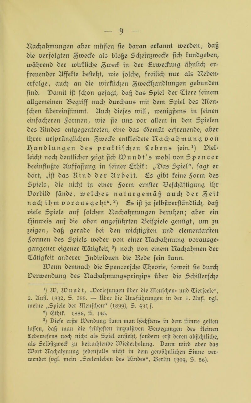 Nachahmungen aber müffen fxc baran erfaimt merben, baß bie oerfolgten «gtueefe als bloße ScheinjtoecFe fidj funbgeben, roährenb ber tairflidje (groeef in ber «Snuecfung ähnlid} er= freuenber 2lffcftc befielt, tote fokhe, freilich nur als Ziehen* erfolge, aud] an bie roirflichen ^tnecfbanblungen gebunben finb. Damit ift fchon gefagt, baß bas Spiel ber Ciere feinem allgemeinen Begriff nad? burchaus mit bem Spiel bes ZHen* fdien übereinftimmt. blud] biefes ruill, raenigftens in feinen einfacheren formen, tuic fie uns oor allem in ben Spielen bes Kinbes entgegentreten, eine bas (Semiit erfreuenbe, aber ihrer urfpriinglichcn §mecfe entfleibete Had]al]mung ron ff an bluugen bes praftifchcn Gebens fein.1) Diel* leid]t noch beutlicher seigt fidj XD u n b t ’ s rcohl Don 5pcncer beeinflußte bluffaffung in feiner <£tl]if: „Das Spiel, fagt er bort, „ift bas Kinb ber blrbeit. <£s gibt feine 5ortn bes Spiels, bie nid]t in einer 5ornt ernfter Befchäftigung ibr Dorbilb fänbe, tu eich cs naturgemäß aud} ber <3 eit n ad| ib m oor aus g eht. 2) <£s ift ja felbftaerftänblid], baß uiele Spiele auf fokhen Nachahmungen beruhen; aber ein ffintoeis auf bie oben angeführten Beifpiele genügt, um 3U 3eigen, baß gerabe bei ben toidjtigften unb elementarften 5ormen bes Spiels toeber non einer Nachahmung uorausge« gaugeuer eigener QCäiigfeit, 3) uod^ dou einem Nachahmen ber Otigfeit anberer 3nbioibuen bie Hebe fein fann. XDenn bemnad) bie Spencerfdie ^Lhcorle/ fotoeit fie burch Denuenbung bes Nachahmungsprinsips über bie Sd)itlerfche *) Zf. Zf unb t, „Vorlefungett über bie XTTenfdjem unb üierfeele, 2. bluft. 1892, S. 588. — Über bie blusfiihrungeit in ber 5. bluff. t>gl. meine „Spiele ber ZTtcnfobcn (1899), 5. $9if. 2) (£tt}if. 1886, S. H5. 3) f iefe erfte Zfenbuug fann inan bödiftens in bem Sinne gelten laßen, baß man bie früßeften impulfioen Belegungen bes fleinen £cbea>cfens nodj nicht als Spiel anfiebt, fonbern erft bereu abficbtlicbe, als Selbftjmerf 311 betraditenbe Zfiebertjolung. fann rnirb aber bas Zfort Nachahmung jebenfalls nicht in bent gewöhnlichen Sinne rer= roenbet (ogl. mein „Seelenleben bes Kinbes, Berlin 190^, S. 56).