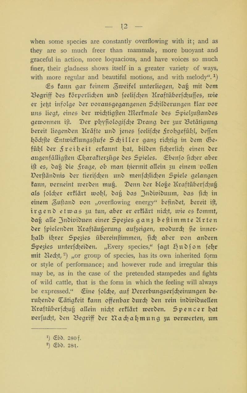 — \2 — when some species are constantly overflowing vvith it; and as they are so much freer than mammals, more buoyant and graceful in action, more loquacious, and have voices so much finer, their gladness shows itself in a greater variety of ways, with more regulär and beautiful motions, and with melody“. *) <£s fann gar feinem «^meifel unterliegen, ba§ mit bent Begriff bes förperlichen unb feelifchen Kraftüberfchuffes, mie er jeftt infolge ber »orausgegangenen Schilberungen flar »or uns liegt, eines ber roichtigften ZHerfmale bes Spieljuftanbes geroonnen ift. Der pBjyjtologifd^e Drang ber 3ur Betätigung bereit liegenbeit Kräfte unb jenes feelifdqe 5roligefübl, beffen höd]fte (EntmicFlungsftufe Schiller gans richtig in bem (Se* fül]l ber 5reih«it erfannt hah bilben ficherlid? einen ber augenfälligen Charafterjüge bes Spieles. (Ebenfo ftcher aber ift es, ba§ bie 5rage, ob man hiermit allein ju einem »ollen Derftänbnis ber tierifd]en unb menfdjlichen Spiele gelangen fann, »erneint merben mu§. Denn ber blojje Kraftüberfd|u§ als fold^er erflärt mohh bajj bas 3abi»ibuum, bas ftch in einem .guftanb üon „overflowing energy“ befinbet, bereit ift, irg enb etroas 311 tun, aber er erflärt nid]t, mie es fomrnt, bajj alle 3nbit>ibuen einer Spe3ies gan3 beftimmte Krten ber fpielenbert Kraftäujjerung aufseigen, moburch fie inner« halb ihrer Spesies übereinftimmen, (ich aber r>on anbern Spesies unterfcheiben. „Every species,“ fagt £[ u b f 0 n fehr mit Bed]t, * 2) „or group of species, bas its own inherited form or style of performance; and however rüde and irregulär this may be, as in the case of the pretended stampedes and fights of wild cattle, that is the form in which the feeling will always be expressed.“ (Eine foldje, auf Dererbungserfdieinungen be« ruhenbe Cätigfeit fann offenbar burch beit rein inbitübuellen Kraftüberfd}u§ allein nid]t erflärt merben. Spencer h<*t »erfud]t, beit Begriff ber Hach ah mang 31t »eruierten, um b <£bö. 280 f.