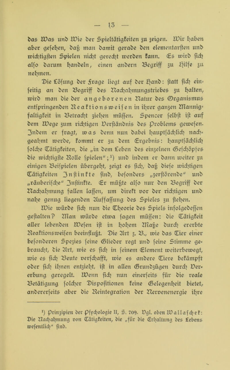 - \3 — bas ZDas unb XDie ber Spieltätigfeiten 3U seigen. ZDir haben aber gefehen, baß man bamit gerabe ben elemeutarften unb michtigften Spielen nicht geredet merben faitn. Es mirb ftch alfo barum handeln, einen anbern begriff 5U ifilfe 311 nehmen. Die Cöfung ber 5rage liegt auf ber bfanb: ftatt fid^ ein* feitig an ben Begriff bes Badiahmungstriebes 3U galten, mirb mau bie ber angeborenen Batnr bes (Organismus entfpringenben B e a f t i 0 n s m c i f e n in ihrer gansen BTannigs faltigfeit in Betracht sieben tnüffen. Spencer felbft ift auf bem ZDegc 311m rid}tigen Derftänbnis bes Problems gemefen. 3nbem er fragt, was benu nun babei bauptfächlidi nach* geahmt merbe, fommt er 311 bem (Ergebnis: hauP*fächlich folche Eätigfeiten, bie „in bem £ebeu bes einseinen (ßefd^öpfes bie michtigfte Bolle fpielen;*) unb inbem er bann meiter 311 einigen Beispielen übergeht, 3eigt es fiel?, baß biefe u?id]tigen Eätigfeiten 3n fünfte fiitb, befonbers „serftörenbe unb „räuberifdje 3nftinfte. Er müßte alfo nur ben Begriff ber Bachahmung fallen laffen, um bireft oor ber ridttigen unb nahe genug liegeuben 2luffaffung bes Spieles 311 flehen. IXbic mürbe ftch nun bie Eheorie bes Spiels infolgebeffen geftalten? ZITait mürbe etma fagen müffen: bie Eätigfeit aller lebenbeu IDefen ift in hohm Biaße burch ererbte Beaftionsmeifen beeinflußt. Die 2lrt 3. B.( mie bas Eier einer befonberen Spesies feine (Elieber regt unb feine Stimme ge« braud?t, bie Zlrt, mie es ftch in feinem Element meiterbemegt, mie es fich Beute uerfd]afft, mie es attbere Eiere befämpft ober fidi ihnen entsieht, ift in allen (5runb3Ügen burd] Der« erbung geregelt. IDetm ftd] nun einerfeits für bie reale Betätigung folcher Dispositionen feine (Selegenheit bietet, anbererfeits aber bie Beintegration ber Beroeneitergie ihre l) prinjipicu ber pfydjologie II, S. 709. Dgl. oben iDallafdjef: Die Badjahtmmg t>on Eätigfeiten, bie „für bie Erhaltung bes Sehens tnefentlidj firtb.