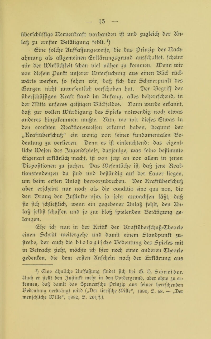 iiberfchiifftge Heruenfraft uorbauben ift unb sugleich ber Kn* lag 511 ernfter Betätigung fehlt.*) <£inc folcfye Kuffaffungsmcife, bie bas Prinjip ber Bach* anmutig als allgemeinen <£rflärungsgrunb ausfd]altet, fd^eint mir ber rOirFlidrjfcit fchon r>iel näher 311 fommen. IPenn mir uon biefent Punft unfern* Unterfuchung aus einen Blic? ri\cf= märts merfen, fo feljen mir, bag fid} ber Schmerpunft bes (Bansen nid}t unmefentlid> r>erfd]oben l|at. Der Begriff ber überfcbüffigeu Kraft ftanb im Knfang, alles beberrfchenb, in ber 2THtte unferes geiftigen Blicffelbes. Dann mürbe erfanut, bag 51m uollen iDiirbigung bes Spiels notmenbig nod] etmas anberes binjufommen mugte. Huit, mo mir biefes <£tmas in ben ererbten Beaftionsmeifen erfanut haben, beginnt ber „Kraftüberfchug ein menig non feiner funbamentalcu Be* beutung ju verlieren. Denn es ift einlcud]tenb: bas eigent* liebe IDcfcn bes 3ugenbfpiels, basjenige, mas feine beftimmte Eigenart erflärlicb mad^t, ift t>ou jct)t an uor allein in jenen Dispofitioneu 311 fliehen. Das XPefentlicbe ift, bag jene Beat* tionstenben3eu ba ftnb unb beftänbig auf ber lauer liegen, um beim erften Kulafj beroorsubredien. Der Kraftüberfchug aber erfcheint nur nod] als bie conditio sine qua non, bie ben Drang ber 3nftinfte ufm. fo febr anmad]fen lägt, bag fte fleh fcblieglicb, menn ein gegebener Knlag fehlt, ben Kn* lag fclbft fdiaffeu unb fo 31m blog fpielcnben Betätigung ge* langen. <£hc id? nun in ber Kritif ber Kraftüberfd]ug*0]eorie einen Schritt meitergebe unb bamit einem StanbpunFt 5U» ftrebe, ber audi bie btologifdje Bebeutung bes Spieles mit in Betradü 3ielit, möchte ich fpcr noch einer attbereu Theorie gebeufcit, bie bem erften Knfdjein nach ber (Srflärung aus ]) <Eine äljulid?e Kliff aff ung fiiibet ftdj bei &. B. Scfyneiber. Kud? er ftcllt ben 3nftin?t mehr in beit Porbergrunb, aber ohne 311 er* fennen, bag bamit bas Spcncerfdie Prinzip) aus feiner berrfdjenben Bebeutung perbrängt mirb („Der tterifdie IDille, (880, 5. 68. — „Der