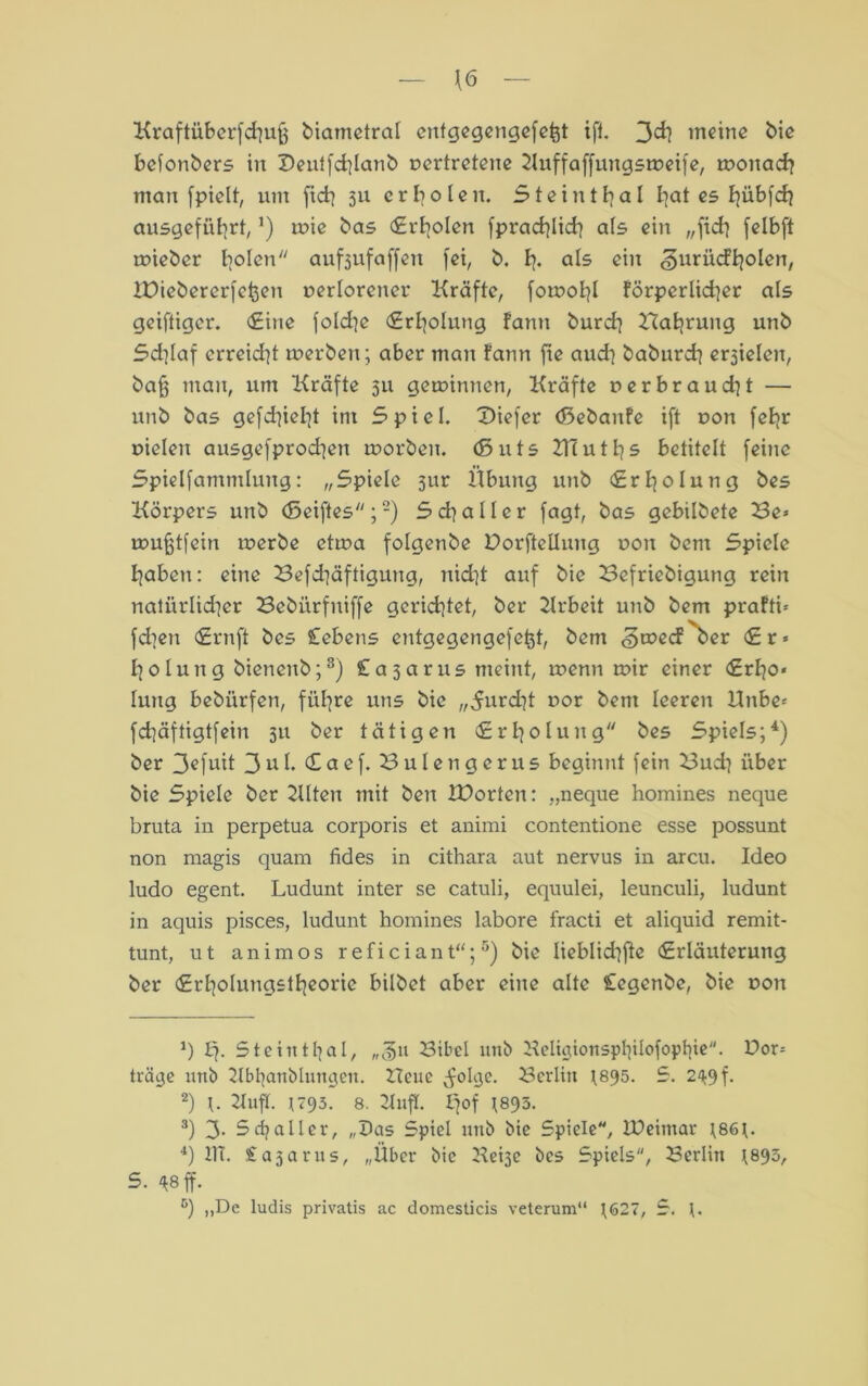 \(5 Kraftüberfd^uff biametral enfgegengefefct ift. 3cfy meine bie befonbers in Deutfdjlanb vertretene Kuffaffuttgsrveife, rvonach man fpielt, um fict? 511 erholen. Steinthal I]at es Pjübfd? ausgeführt, ’) tvie bas Erholen fprachlich als ein „fich felbft rvieber bolen aufjufaffen fei, b. h* als ein «guriicfholen, IPiebererfc^eu verlorener Kräfte, fotvohl förperlkher als geiftiger. Eine foldje Erholung fann burch Hahrung unb 5d]laf erreid'jt rverben; aber man fann fie auch baburch erjielen, baff man, um Kräfte 311 gewinnen, Kräfte verbraucht — unb bas gefehlt im 5piel. Diefer (ßebanfe ift von feljr vielen ausgefprochen rvorbeu. (ßuts 2Tcu1s betitelt feine Spielfamntlung: „5piele 3ur Übung unb (Erholung bes Körpers unb (ßeiftes ;* 2) S ch a 11 e r fagt, bas gebilbete Be» rvufjtfein rverbe ettva folgenbe Dorfteilung von bent Spiele haben: eine Befd|äftigung, nid]t auf bie Befriebigung rein natürlicher Bebiirfitiffe gerichtet, ber Krbeit unb bem prafti* fd]en Ernft bes Gebens entgegengefefct, bem «geveef ber Er* holung bieneub;3) Cajarus meint, rvenn rvir einer Erho* lung bebiirfen, führe uns bie „furcht vor bem leeren Knbe» fd]äftigtfein 311 ber tätigen (Erholung bes Spiels;4) ber 3ofutt 3u 1. <£aef. Bulengerus beginnt fein Buch über bie Spiele ber 2llten mit ben IDorten: „neque homines neque bruta in perpetua corporis et animi contentione esse possunt non magis quam fides in cithara aut nervus in arcu. Ideo ludo egent. Ludunt inter se catuli, equulei, leunculi, ludunt in aquis pisces, ludunt homines labore fracti et aliquid remit- tunt, ut an im os reficiant“;5) bie lieblichfte (Erläuterung ber (Erholungstheorie bilbet aber eine alte legenbe, bie von *) Steinthal, „<3u Bibel unb Beligionspl}ilofopbie. Uor* träge unb Bbtyanblungen. Heue ^olgc. Berlin 1895. S. 249 f. 2) 21ufl. ^793. 8. BufK. Ifof 1893. 3) 3- 5djaller, „Das Spiel unb bie Spiele, IDeimar 1861. 4) 11T. £a3arus, „Über bie Beige bes Spiels, Berlin 1893, S. $8 ff. 5) „De ludis privatis ac domesticis veterum“ 1627, S. 1.