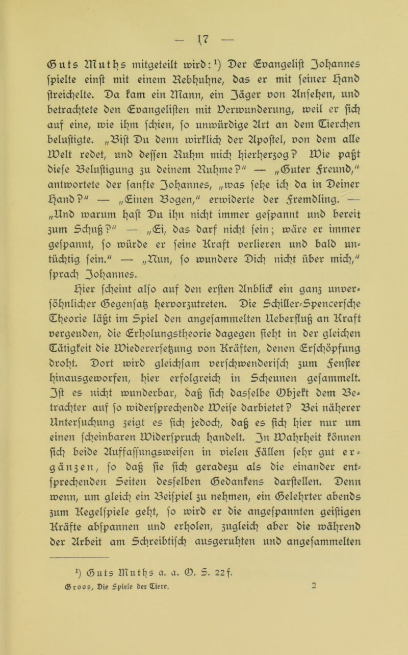 ($5 u 15 tflutfys mitgeteilt wirb:1) Der (Euangelift 3°hamiC5 fpielte einft mit einem Bebhuhne, bas er mit [einer Ifanb ftreid]elte. Da fam ein BTann, ein 3äger ron Knfehen, unb betrachtete ben «Euangeliften mit Derwunberung, weil er [ich auf eine, wie ihm fdiien, [o unwürbige 2lrt an bem tEierdien beluftigte. „Bift Du betm wirflich ber 2lpofteI, oon bem alle IDelt rebet, unb beffen Buhm mich hicrhcr3°9? tDie paßt biefe Belüftigung $u beinern Buhme? — „(Suter ^reunb, antwortete ber [anfte 3°hannc5/ „was [ehe ich ba in Deiner Ejanb? — „(Einen Bogen/' erwiberte ber 5rembling. — „Unb warum haft Du ihn nicht immer ge[pannt unb bereit 5um Schuß? — „<£i, bas barf nicht [ein; wäre er immer gefpannt, [o würbe er [eine Kraft uerlieren unb halb um tüchtig fein. — „Bun, [o wunbere Dich nicht über mid}, [prad] 3oh<»Tmes. fjier fcheint al[o auf ben erften 2lnblicf ein gans unuer« föhnlicher (Segenfat) hcri?or5utreten. Die Sd]illcr*Spencerfd]c Dheorie läßt im Spiel ben angefammelten Ueberfluß an Kraft uergeuben, bie (Erholungstheorie bagegen [tel-jt in ber gleid]en Otigfeit bie bDiebererfeßung uon Kräften, benen <£r[d|öpfung broht. Dort wirb gleichem uerfchwenberifdi sunt 5enfter hinausgeworfen, h^r erfolgreich in Scheunen gefammelt. 3ft es nicht wuuberbar, baß [ich basfelbe 0bjeft bem Be* trad]ter auf [o wiber[prechenbe tDeife barbietet? Bei näherer Unter[uchung 5eigt es [ich jeboch, baß es [ich hier nur um einen [cheinbaren IDiberfprudi h^nbelt. 3» IDahrheit fönnett ftd? beibe 2luffaffungsweifen in uielen 5ällen fel]r gut er* gäu3en, [o baß fte [ich gerabeju als bie einanber ent* [prechenben Seiten bes[elben (Sebanfens barftellen. Denn wenn, um gleid] ein Beifpiel 311 nehmen, ein (Belehrter abenbs 3um Kegel[piele geht, [0 wirb er bie ange[pannten geiftigen Kräfte ab[pannen unb erholen, sugleich aber bie währenb ber 2lrbeit am Schrcibtifch ausgeruhten unb angefammelten h (Suts HIu1s a. a. 0. 5. 22f. ®roos, Die Spiele ber (Eiere.