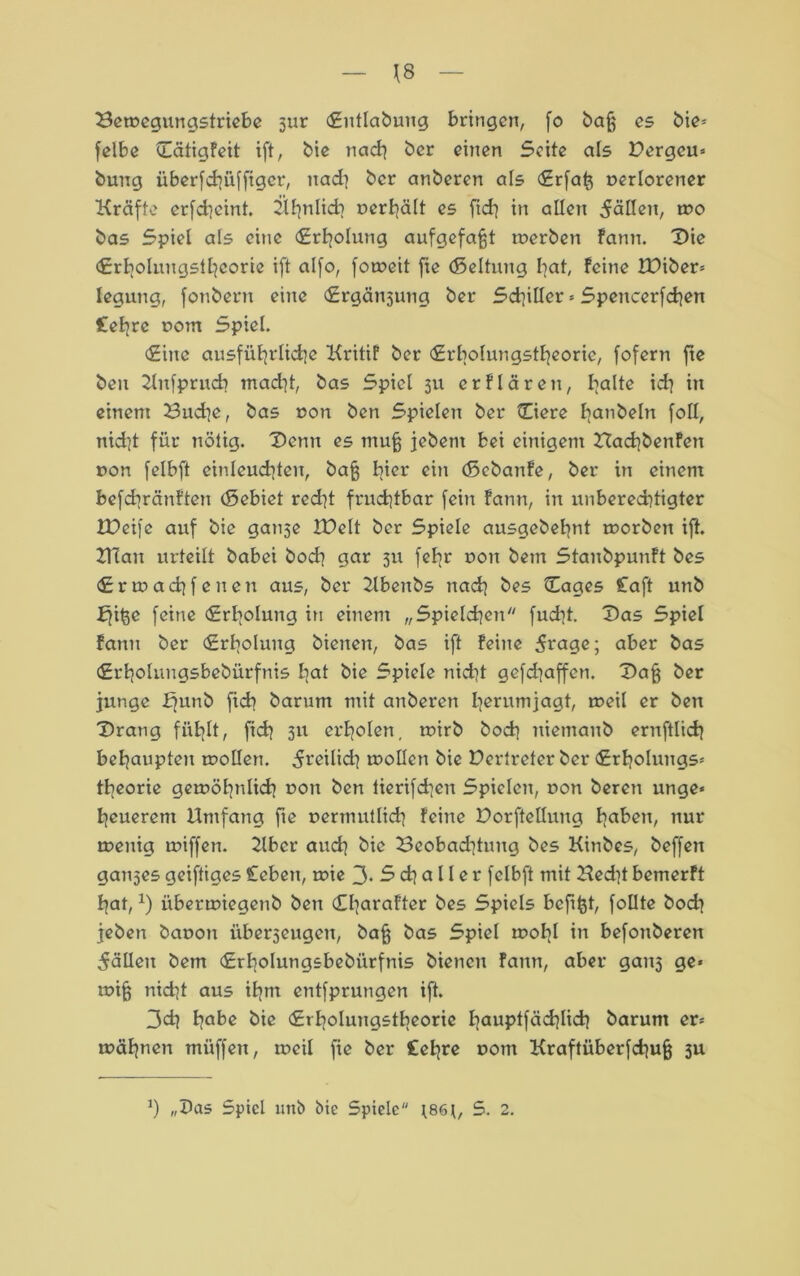 Be»egungstriebe jur Entlabung bringen, fo ba§ es bie« felbe EätigFeit ift, bic nach her einen Seite als Dergcu« buug überfchüffigcr, nad] ber anberen als Erfatj verlorener Kräfte erfd]cint. 2lf|nlich verhält es fid] in allen fällen, mo bas Spiel als eine (Erholung aufgefafft »erben fann. Die Erholungstheorie ift alfo, fo»eit fie (Seltung bat, feine tDiber« legung, fonbern eine (Ergötzung ber Sd]iller « Spencerfchen £etirc vom Spiel. Eine ausführliche KritiF ber Erbolungstheoric, fofern fte beu Kufprud? tnadjt, bas Spiel 311 erflären, halte ich in einem Buche, bas von ben Spielen ber Ciere hanbeln foll, nid]t für nötig. Denn es muff jebent bei einigem BadjbenFen non felbft einleuchten, baff hier ein döebanFe, ber in einem befchränFten (Sebiet red]t fruchtbar fein Fann, in unberedüigter JDeifc auf bie ganse IDelt ber Spiele ausgebehnt »orbett ift. Blau urteilt babei hoch gar 311 fehr non beut StanbpunFt bes Ertnachfenen aus, ber Kbenbs nach bes Cages £aft unb ffiße feine Erholung in einem „Spielchen fucht. Das Spiel Fann ber Erholung bienen, bas ift Feine 5rage; aber bas Erholungsbebürfnis hat bie Spiele nicht gefdjaffen. Daff ber junge ffunb ficb barum mit anberen h^rumiagh »eil er ben Drang fühlt, fich 3U erholen, ivirb hoch niemanb ernftlich behaupten »ollen. 5i’eilid] »ollen bie Dertreter ber Erholungs« theorie gewöhnlich von ben lierifchen Spielen, non beren unge* heuerent Umfang fte vermutlich feine Dorfteilung haben, nur »euig »iffen. Uber auch bie Beobadüuitg bes Kinbes, beffen ganses geiftiges Ceben, »ie 3. S ch a 11 e r felbft mit Ued]t bemerft hat,x) iiber»iegenb ben CharoFter bes Spiels beftfet, follte bodi jeben bavon überseugen, baff bas Spiel »ohl in befonberen fällen bem Erholungsbebürfnis bienen Fann, aber gan3 ge« »iff nid]t aus ihm entfprungen ift. 3ch hflbe bie Erholungstbeorie hauptfäd}lich barum er« »ahnen müffen, »eil fie ber £ehre vom Kraftüberfchuff 3U J) „Das Spiel unb bie Spiele *86S. 2.
