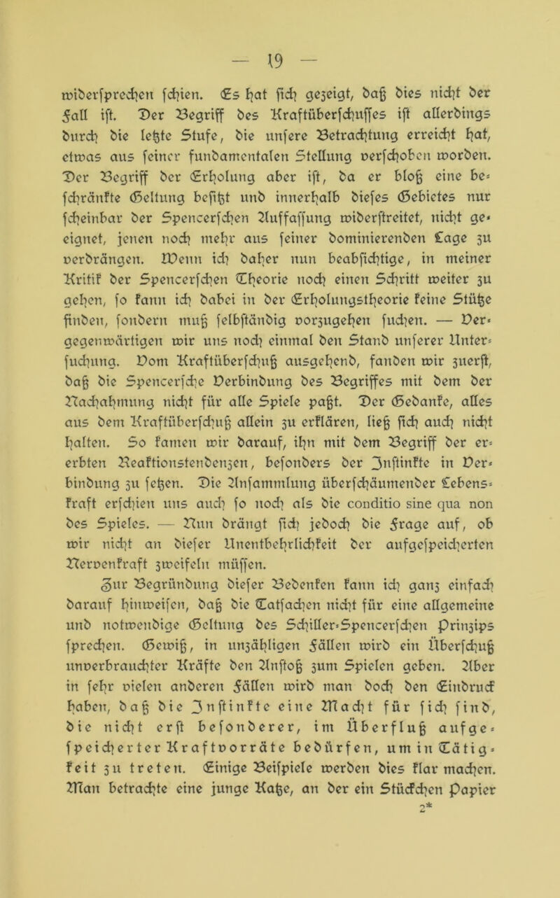 miberfprcchert fchien. €s f^at ftcf? gezeigt, bafj bies nicht ber 5aU ift. Der Begriff bes Kraftüberfdjuffes ift allerbings burd> bie le^te Stufe, bie unfere Betrachtung erreicht hat ctmas aus feiner funbamentalen Stellung »erfchoben morben. Der Begriff bcr (Erholung aber ift, ba er blojj eine be* fchränfte (Geltung bcfifct unb innerhalb biefes (ßebictes nur fdieinbar ber Spencerfdien 2tuffaffung miberftreitet, uid?t ge* eignet, jenen noch mehr aus feiner bominierenben £age ju oerbrängen. IDeuu id} baher nun beabfichtige, in meiner Kritif ber Speucerfcben ^Theorie nod? einen Schritt meiter 3U gehen, fo famt ich babei in ber (Srholungstheorie feine Stii^e finbeu, fonbern mu§ felbftänbig uor3itgehen fud?en. — Der* gegen märtigen mir uns nod} einmal ben Stanb unferer Unter* fuchung. Dom Kraftüberfdiufj ausgehenb, fanben mir 3uerft, bafj bie Spencerfche Derbinbung bes Begriffes mit bem ber Hachabmung nicht für alle Spiele pafjt. Der (5ebanfc, alles aus bem Kraftüberfdiufj allein 5U erflären, liefj fidj aud^ nicht halten. So fanteu mir barauf, ihn mit bem Begriff ber er* erbten Beaftionstenben3cn, befonbers bcr 3^ftinfte in Der* binbung 511 fetten. Die Unfammlung überfchäumenber Cebcns* fraft erfdjien uns audi fo nod] als bie conditio sine qua non bes Spieles. — Hun brängt ftd) jebod] bie 5^uge auf, ob mir nicht an biefer Unentbebrlidifeit ber aufgefpcidicrten Heruenfraft 3mcifelu muffen. <§ur Begrünbung biefer Bebenfen fann id) gan5 einfach barauf hmmeifen, bie Datfadien nicht für eine allgemeine unb notmenbige (ßcltung bes SchiUer*Spcncerfd]en Prin3ips fprechen. (Scmifj, in un3äbligen 5ällen mirb ein Überfchufj unverbrauchter Kräfte ben 21uftofj sunt Spielen geben. 2lber in febr vielen anberen 5üHen mirb man hoch ben <£inbrucf haben, bafj bie 3ttftinFte eine Ulad^t für fidi finb, bie nid^t er ft befonberer, int Überfluß auf ge* fpeichertcr Kraftvorräte bebürfen, umintEStig* feit 311 treten. Einige Beifpicle merben bies flar machen. UTan betrachte eine junge Kafce, an ber ein Stücfchen papier