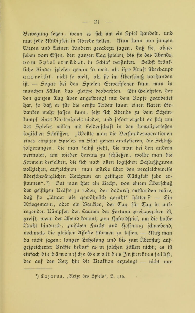 — 2\ — Bewegung fefcen, wenn es ftch um ein Spiel I^anbelt, unb nun jebe BTübigfeit itt Kbrebe [teilen. 2Tlan fann r>on jungen Eieren unb Keinen Kinbern gerabe3u fagen, bafj fie, abge» fefyen uom cEffcn, beit galten Eag fpielcn, bis fie bes Kbettbs, com Spiel ermiibet, in Sd]laf oerfinfen. Selbft fränf» liehe Kinber fpielcn genau fo weit, als ihre Kraft überhaupt aus reicht, nicht fo weit, als fte im ilberfchufj uorhanben ift. — Sogar bei ben Spielen Erwad]fencr fann man in manchen 5äUen bas gleiche beobad]ten. (Sin (Belehrter, ber ben galten Eag über angeftrengt mit bent Kopfe gearbeitet hat, fo bafj er für bie ernfte Krbcit faum einen flaren (5e= banfen mehr faffen fann, fetjt ftch Kbenbs 31t bem Schein» fatnpf eines Kartenfpiels nieber, unb fofort ergeht er fid} um bes Spieles willen mit leibenfchaft in ben foniplisierteften logifdjeit Schlüffen. „ZPolIte man bie Derftanbesoperationen eines einigen Spieles im Sfat genau aualyfieren, bie Schluß» folgerungett, bie man felbft 3ieht, bie man bei ben anbern uermutet, um wicber baraus 511 fdiliejjen, wollte man bie Formeln berfelbcn, bie [ich nach allen logifchen Schlufjfigureit ool^iehen, auf3eid]nen: man würbe über ben r>ergleid]sweife iiberfdjwäuglichen Keid}tuni an geiftiger Eätigfeit feltr er» ftaunen.3) ffat man h^c ein Kccht, uon einem llberfchufj ber geiftigen Kräfte 31t reben, ber baburdi entftanben wäre, bajj fie „länger als gcwöhnlkh geruht hätten? — Ein Kriegsmann, ober ein Banfier, ber Eag für Eag in auf» regenben Kämpfen ben Caunen ber 5ortuna preisgegeben ift, greift, wenn ber Kbeitb fontmt, sunt ffafarbfpiel, um bie halbe Bad]t tjtnburci?, 3wifd]en 5urdit unb Hoffnung fchwebettb, nochmals bie glekhen Kffefte [türmen 311 Iaffen. — KTufj man ba nicht fagen: langer Erholung unb bis sunt Überfluß auf» gefpekherter Kräfte bebarf es in folgen fällen nicht; cs ift einfach öie b ä nt 0 n i f d^c (5cwaltbes3uftinftesfelbft, ber auf ben Keis hin öie Keaftion er3wingt — nidit nur *) iajarus, „Heije bes Spiels, S. U6.