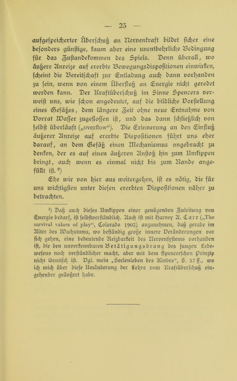 aufgefpcicherter Überfluß an 22erpenfraft bilbet fidler eine befonbers künftige, faum aber eine unentbehrliche 23ebingung für bas ^uftanbefommen bcs Spiels. Denn überall, wo äußere ^nreije auf ererbte 23etpegungsbispofilionen eintpirfen, fcheiut bie 23ereitfchaft 3ur Entlabung and] bann porhanben 311 fein, rpenn pon einem Überfluß an (Energie nicht gerebet toerben fann. Der Kraftüberfd}uß im Sinne Spencers per= rneift uns, mie fchon angebeutet, auf bie bilbüctje Dorfteilung eines (ßefäßes, bem längere (?jeit ohne neue Entnahme pon Dorrat IDaffer 3ugefIoffeu ift, unb bas bann fdiließlid} pon felbft überläuft („overflow“). Die Erinnerung an ben Einfluß äußerer 2lnrei3e auf ererbte Dispofitionen fixiert uns eher barauf, an bem (5efäß einen 2Tied^anismus angebradit 5U benfen, ber es auf einen äußeren 2lnftoß I^in 311m Umfippen bringt, aud} rpenn es einmal nid]t bis 311m Hanbe ange» füllt ift.2) Ebe mir pon l]ier aus tpeitergehen, ift es nötig, bie für uns tpidüigften unter biefen ererbten Dispofitionen näher 311 betrachten. x) Daß audj biefes Utnfippeit einer genügenben Zuleitung non Energie bebarf, ift felbftüerftänblidj. 2lud? ift mit bfaruey 2t. Earr („The survival values of play“, Eolorabo 1902) au3nnet>meu, baß gcrabe im 2tltcr bes IDadjstums, tuo beftänbig große innere Deränberungen cor firfj ge'gen, eine bebentenbe Keisbarfeit bcs ITerücufyftcms porbanben ift, bie ben mtDerfennbaren Betätigungsbrang bcs jungen £cbe= tuefens nodi oerftänblidjer madjt, aber mit bem Spenccrfdrcn prinjip nidjt ibentifd/ ift. Dgl. mein „Seelenleben bcs Kinbes, 5. 57 ff., ino idj mich über biefe itmänberung ber £el|rc vom Kraftüberfdjuß ein= gebenber geäußert habe.