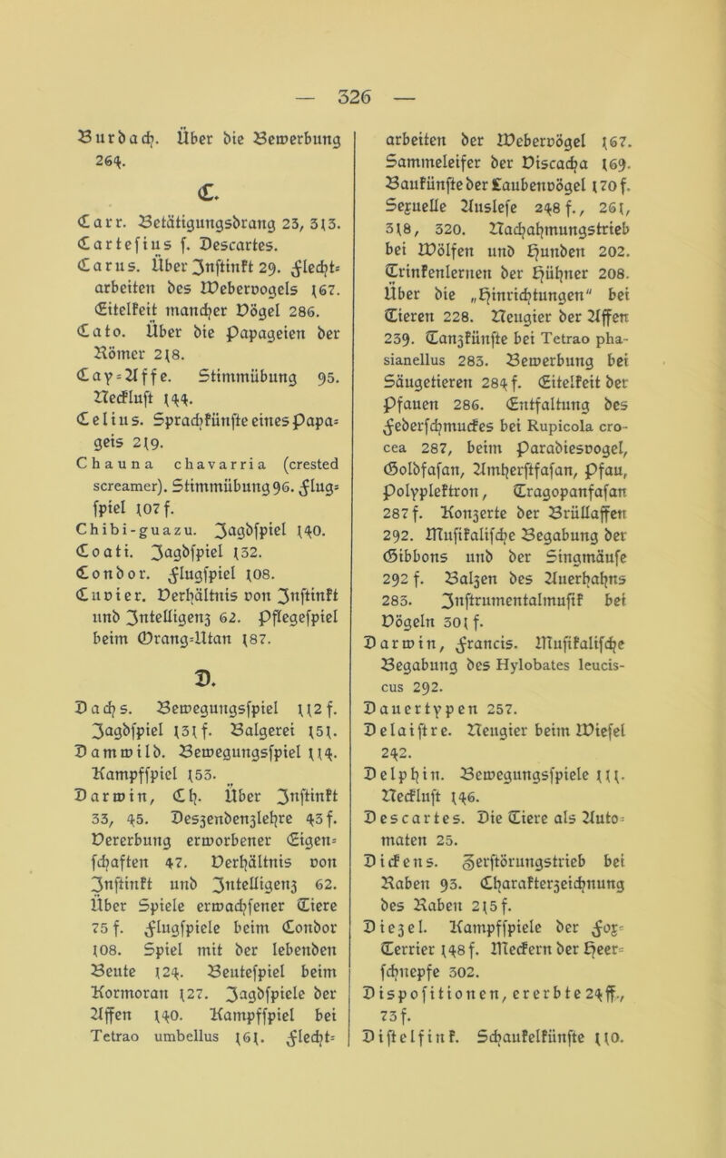 Burbadj. Über bie Bewerbung 26^. c. darr. Betätigungsbrang 23, 3t3. dartefius f. Kescartes. darus. Über 3nftinft 29. ^lecf?t= arbeiten bes IPebernogels [67. ditelfeit mancher Kögel 286. dato. Über bte Papageien ber Homer 2 t 8. day = 2lffe. 5timmiibung 95. Hedfluft ^4. d e l i u s. Spradjfünfte eines Papa= geis 2{9. Chauna chavarria (crested screamer). Stimmübung 96. ^lug= fpiel t07f. Chibi-guazu. 3a9^fP*el HO. doati. 3a9&fpi^ 132. donbor. ^lugfpiel tos. dunter. Berbältnis non 3«ftinft unb 3TtteIIigen3 62. pftegefpiel beim ©rangdltan ^87. D. Dadjs. Bemeguugsfpiel U2f. 3agbfpiel t3tf- Balgerei t5t. Kammilb. Bemegungsfpiel u^. Kampffpicl [53. Karmin, dtp Über 3nfi^ft 33, 45. Kesjenbenjlefyre 45 f. Bererbuttg ermorbener digen= fcfyaften 47. Derfyältnis nott 3nftinft unb 3nie^i9en3 62* Über Spiele ermadjfetter diere 75 f. ^lugfpiele beim donbor tos. Spiel mit ber lebenbeit Beute 124. Beutefpiel beim Kormoran [27. 3a9^fpie^e ber Hffen ^0. Kampffpiel bei Tetrao umbellus ^ 6 ^. ^led)6 arbeiten ber IKebernögel [67. Sammeleifer ber Ktscacfya (69. Baufünfteber£anbennögel t7of. Sejuelie Huslefe 248 f., 26t, 318, 320. Hadjatjmungstrieb bei IKölfen unb punbett 202. drinfenlernett ber jjütjner 208. Über bie „pinridjtungen bei dierett 228. Heugier ber Hffeu 239. danjfünfte bei Tetrao pha- sianellus 283. Bemerbuug bei Säugetieren 284 f. ditelfeit bet Pfauen 286. dntfaltung bes ^eberfdjtnucfes bei Rupicola cro- cea 287, beim Parabiesnogel, (Solbfafan, Hmtjerftfafan, Pfau, Polypleftron, dragopanfafan 287 f. Köderte ber Brüllaffen 292. Hlufifalifdje Begabung ber (Sibbons unb ber Singmäufe 292 f. Ba^en bes Huerbafyns 283. 31tftrumenbalmuftf bei Högeln 30 tf. Karmin, ^rancis. lllufifalifctje Begabung bes Hylobates leucis- cus 292. Kaucrtypen 257. K e l a i ft r e. Heugier beim IHiefel 242. Kelpfyiit. Bcmegmtgsfpiele ttt- Hecfluft t46. Kescartes. Kie diere als Huto= maten 25. Kiifetts. gerftörmtgs trieb bei Haben 93. dbarafte^eicfynung bes Haben 2t5f. K i e 3 e I. Kampffpiele ber ^oj^ derrier t48 f. Kleef ern ber bfeer^ fdjitepfe 502. Kispofitionen, ererbte2^ff., 73 f. Kifielfirtf. Scbaufelfiinfte tto.