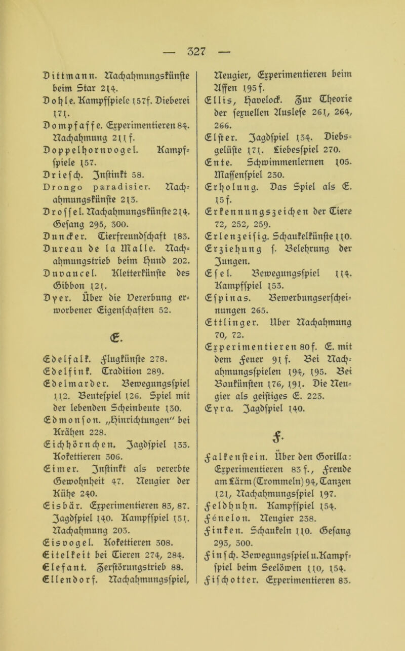 Dittmann. Hachahmungsfünfte beim Star 2H. D o f? I e. 'Kampffpiele 157f. Dieberei Hl- Dompfaffe. Epperitnentieren89. Hachahmuttg 2Uf. Doppelter noogel. Kampfe fpiele \57. D rief cf?. 3nftinft 58. Drongo paradisier. Hacf?= ahtnungsfiinfte 2 t 3. Droffel. Hachahmungsfünfte 2 t 9. (Sefang 295, 500. Dun cf er. (Eierfreunbfd?aft t83. Dureau be la ITialle. Had?= ahmungstrieb beim £?uub 202. Duoaucel. ‘Kletterfünfte bes (Sibbon t2t. Dy er. Über bie Dererbuttg er= roorbener Eigenfdtaften 52. <g. Eb elf alf. ^lugfiittfte 278. cSbelfirtf. Erabition 289. Ebelmarber. Bemegungsfpiel U2. Bentefpiel \26. Spiel mit ber lebenbett Scheinbeute t30. € b m 0 n f 0 n. „Einrichtungen bei Krähen 228. €id?hörnd?en. 3a9^)P*el 133. Kofettieren 306. (Sinter, ^nftinft als oererbte (Scmohnheit 91. Heugier ber Kühe 290. (Eisbär. Erperimentieren 83, 87. 3agbfpiel HO. Katnpffpiel t5t. Bad?atjmung 203. Eisoogel. Kofettieren 308. Eitelfeit bei Eieren 279, 289. Elefant. gerftörungstrieb 88. Ellenborf. nachahmungsfpiel, Heugier, Epperitnentieren beim 2lffen 195 f. Ellis, EaDel0C^ o)ur ®leor*c ber fepuellen 2luslefe 26 t, 269, 266. Elfter. 3a9*)fpicl l39* Vi&s- gelüfte Hl- £iebesfpiel 270. Ente. Scbmimmenlernen 105. JTlaffenfpiel 230. Erfjolung. Das Spiel als E. I5f. Erfennungsjeidjett ber Eiere 72, 252, 259. Erlensetfig. Scfjaufelfünfte [to. Er3tel?ung f. Belehrung ber 3ungen. Efel. Bemegungsfpiel tH- Katnpffpiel *53. Efpiitas. Bemerbungserfcbei= ttungen 265. Ettling er. Uber Had?al|mung 70, 72. Epp er imenti er en 80f. E. mit betn Reiter 9t f. Bei Had?= ahntungsfpielen t99, t95. Bet Baufiinften \76, t9t. Die Heu= gier als geiftiges E. 223. Eyra. 3a9&fP‘el HO. *• alf ettftein. Uber ben (Sortlla: Erperimentieren 83 f., ^reubc am £ärtn ((Trommeln) 99, Eanjett t2t, Had?al?mungsfpiel t9?- ^elbl?uhu. Kampffpiel ^59. ^enelott. Hettgier 238. $ in fett. Schaufeln tto. (Sefang 293, 500. $ i tt f dj. Bemegnngsfpiel u.Kampf- fpiel beim Seelömen tto, ^59. $ i f d? 011er. Erperimentieren 83.