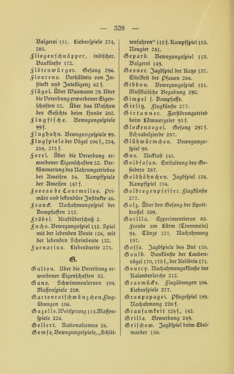 Balgerei £iebesfpiele 27$, 285. fliege nfdjnäpper, inbifcfyer. Baufiinfte \72. löten wiirg er. (Sefaitg 296. ^lourens. DertjäUnis uott 3tt= ftinft unb ^ntelltgetij 62 f. Jliigel. Über JDasmantt 29. Über bie Dererbung erworbener (£igeu= fdjaften 52. Über bas lDafd?ett bes (Sefidjts beim Ejunbe 202. S l u g f i f d? e. Bewegungsfpiele 99 f- ^lugljatjn. Bewegungsfpiele 99. ^ l u g f p i e l e ber Dögel *06 f., 25$, 258, 275 f. ^orel. Über bie Dererbung er= worbener (Eigenfcfyaften 52. Det^ fnmmerung bes Bafyrungstriebes bei Kmeifen 54. Kampffpiele ber Ktneifen t$7f. S 0 v e a u b e <£0 u r nt e 11 e s. pri= märe unb fefunbäre 3nftinfte $6. $ r a n cf. Badjafjmungsfpiel ber Dompfaffen 2\2. ^röbel. Kraftüberfd?u§ 2. ^ud?s. Bemegutigsfpiel U2. Spiel mit ber lebenben Beute 126, mit ber lebenben Sdjeinbeitte J32. ^urnarius. £iebesbuette 273. <0. (5 a 110 u. Uber bie Dererbung er- worbener (Eigenfdjafteit 52. (Sans. Sdjwimntenlernen to$. HTaffenfpiele 230. (Sartenrotfdjwänjd^e n.^lng- itbungen J06. (S a 3 e 11 e. iDeitfprung t t$.ITCaffens fpiele 226. (Seilert. Battonalismns 26. (S e m f e, Bewegungsfpiele, „Sd?lit= tenfafyren U5 f. Kampf fpiel *53. Beugier 2$t. (Separb. Bewegnngsfpiel U3. Balgerei *$9. (Sesner. 3a9^fpiclberKa^e t37. (Hitelfeit ber Pfauen 286. (Sibboit. Beweguttgsfpiel \2{. ITCufifalifdje Begabung 292. (Simpel f. Dompfaffe. (Sirli^. ^lugfiinfte 277. (5 i r t a n n e r. gerftörungstrieb beim £ämmergeier 93 f. (Slocfettoogel. (Sefang 297f. Sdjitabe^ierbe 297. (Slüfjwiirmdjen. Bewegungs= fpiel 98. (S n u. Becfluft t$5. (Solbfafan. (Entfaltung bes (Se= ftebers 287. (Solbfyäfyncfyett. 3a9^fpie* l3^- Kampffpiel J5$. (5 01 b r e g e n p f e i f e r. ^lugf ünfte 277. (S0I3. Über ben (Sefang ber Spott= broffel 209. (Sorilla. (Erperimentieren 83. ^renbe am £arm (frömmeln) 94. Cättse t2t. Badjatjmung t97. (Söffe. 3a9‘>fP'eIc Kni l35- (Soulb. Baufiinfte ber £auben* üögel \70, \ 73 f., ber Kolibris {7{. (S 0 u r c y. Badjatjmungsfiiujie ber Kalanberlerdje 2 t2. (Srasmütfe. ^lugübungen t06. £iebesfpiele 277. (Sraupapagei. Pftegefpiel *89. Badjaljmung 220 f. (Sraufantfeit t2$f., t$2. (Srille. Bewerbung 249. (Srifcfyow. 3a9^fP'eI bcttn <£bcl= tnarber t30.