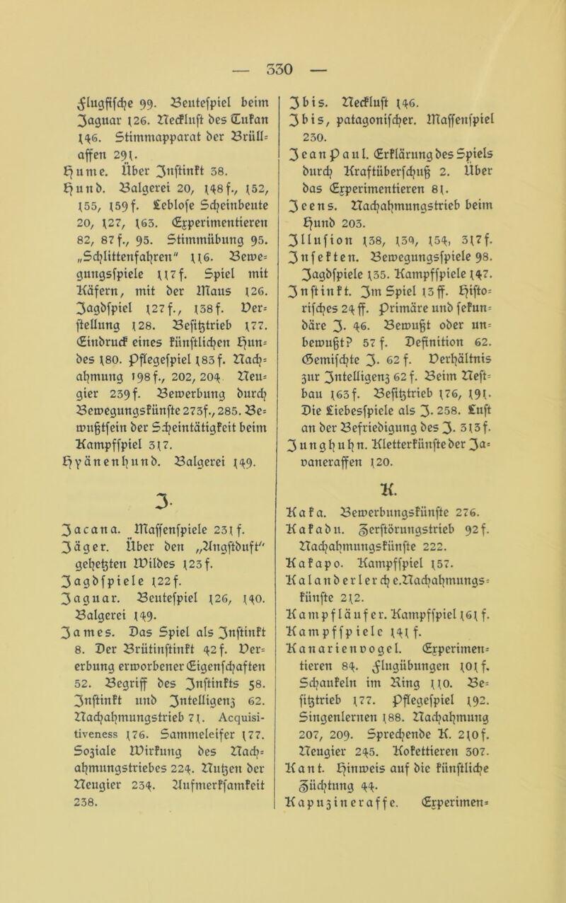 550 ^lugftfd?e 99. Bentefpiel beim Jaguar *26. Bccflnft bes (Zufan *<*6. Stimmapparat ber Brüllt affen 29*. Efume. Über 3nftinft 58. Efunb. Balgerei 20, *<*8f., 152, *55, *59 f. £eblofe Sdjeinbeute 20, *27, *63. (Experimentieren 82, 87 f., 95. Stimmübung 95. „Schlittenfahren \\6. Betve= guttgsfptele U7f. Spiel mit Käfern, mit ber Klaus 126. 3agbfpiel *27 f., *58f. Der= fiellung *28. Befi^trieb *77. (Einbrucf eines fiinftlid^en pun-- bes *80. Pflegefpiel *83f. Badj= ahmung 198 f., 202, 204 Heu* gier 239 f. Bewerbung burd? Bemegungsfünfte 273f., 285. Be= trmfftfein ber Sd?eintätigfeit beim Kampffpiel 3*7. Ejyänenhunb. Balgerei *<*9. 3- 3acatia. ITtaffenfpiele 23*f. 3äger. Über ben „Hngftbuft'' gehegten IDilbes *23f. 3agbfpiele *22f. 3aguar. Beutefpiel *26, *<*o. Balgerei *49. 3ames. Das Spiel als 3nftiit?* 8. Der Brütinftinft 42 f. Der= erbung ermorbener (Etgcnfd?aften 52. Begriff bes 3nfünfts 58. 3nftinft unb 3nte^i9cn3 62. Bad?al]inungstrieb 7*. Acquisi- tiveness *76. Sammeleifer *77. Sosiale IDirfuttg bes Bad>t at|mungstriebes 224. Bukett ber Beugier 23^. Hufmerffamfeit 238. 3bis. Becfluft *<*6. 3bis, patagonifdjer. IHaffenfpiel 230. 3 c a n p a u l. (Erflärung bes Spiels burd? Kraftüberfdjujf 2. Über bas (Experimentieren 8*. 3eens. Badjahmungstrieb beim ffunb 203. 3 11 ufi0tt *38, *50, *5<*, 5*7f. 3nfeften. Bemegungsfpiele 98. 3agbfpiele *35. Katnpffpiele *<*7. 3 n ft in ft. 3m Spiel *5 ff. ffifto-- rifdjes 24 ff. primäre unb fefum bäre 3- 46- Scmu§t ober un- benutzt? 57 f. Definition 62. (Seinifdjte 3- 62 f. Dertjältnis 3iir 3ntelligen3 62 f. Beim Beft= bau *65f. Betrieb *76, *9*. Die £iebesfpiele als 3- 258. £uft an ber Befriebigung bes 3* 3*3f. 3 ungl]uhn. Kletterfiinfteber 30- varteraffen *20. K Kafa. Benterbnngsfiinfte 276. Kafabu. §erftorungstrieb 92f. Badjabmuitgsfiinfte 222. Kafapo. Kampffpiel *57. Kalanberlerd? e.Badjafjmungst fünfte 2*2. Kampfläufer. Kampffpiel * 6 * f. Kam pf fp ielc *<** f. Kanarienvogel. (Experiment tierett 8<*. ^lugiibungett *0*f, Sdjaufeht im Hing **o. Be= fitjtrieb *77. Pflegefpiel *92. Singenlernen *88. Badjahmung 207, 209. Spred?enbc K. 2*o f. Beugier 2(*5. Kofettieren 507. Kant, pinmcis auf bic fiinftlid>e §iidjtung 44. Kap 113 in er aff e. (Experiment