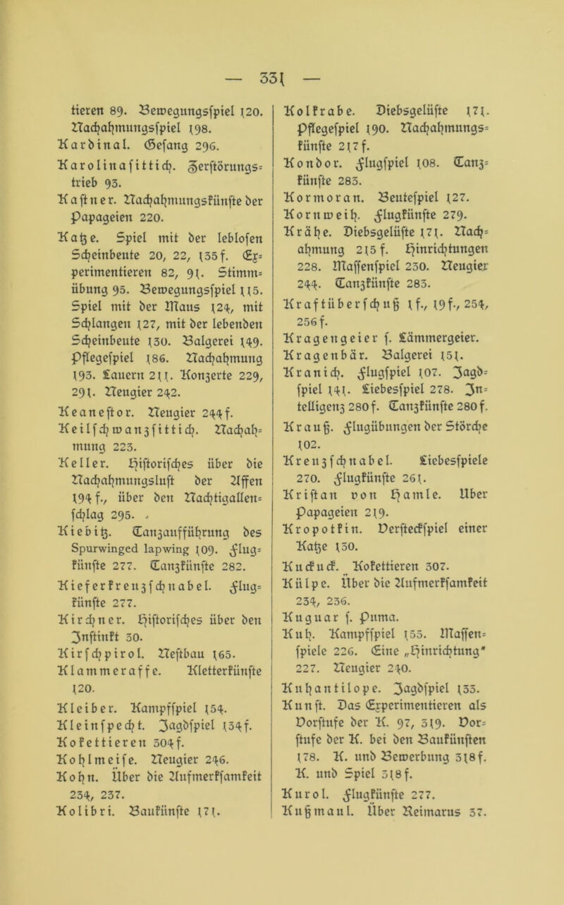 Hachahtnungsfpiel *98. Karbinal. (Sefang 296. Karolinafittidj. gerftöruttgs= trieb 93. K a ft n e r. Had?ahmungsfünfte ber Papageien 220. Ha^e. Spiel mit ber leblofen Scheinbeute 20, 22, (35f. (£j= perimentierett 82, 9(. Stimm* Übung 95. Semegungsfpiel ((5. Spiel mit ber ITCaus (2(, mit Schlangen (27, mit ber lebenben Scheinbeute (30. Salgcrei ((9. pftegefpiel ^86. Hadjatjmung (93- £auertt 2((. Köderte 229, 291. Heugier 2(2. Keaneftor. Heugier 2((f. Keilfd?man3fittidj. Ha<hah= mutig 223. Keller, piftorifcbes über bie Had?ahmungsluft ber Kffen (9( f., über bett Ha<htigallett= fdjlag 295. . K i e b i tj. (Ea^aufführung bes Spurwinged lapwing (09. ^lug= fünfte 277. dansfiinfte 282. Kieferfreu 3 f d? tt a b e l. ^lug= fünfte 277. Kirchner. piftorifdjes über bett 3nftinft 30. Kirfdjpirol. Heftbau (65. K l a m m e r a f f e. Kletterfünfte (20. Kleiber. Kampffpiel (5(. Kleittfped?t. ^agbfpiel (3(f. Kofettieren 50(f. Kol^lmeife. Heugier 246. Kofytt. Uber bie Kufmerffamfeit 23(, 237. Kolibri. Saufiinfte (7(. pflegefpiel (90. Hacfyafjmungs* fünfte 2(7 f. Kottbor. ^lugfpiel (08. Hati3= fünfte 283. Kormoran. Scutefpiel (27. Kornweih- ^lugfiittfte 279. Krätje. Diebsgelüfte (7(. ZTad?= anmutig 2(5 f. pinriditungen 228. Utaffenfpicl 230. Heugier 2((. Sati3fiinfte 283. Kraft Überfluß (f., (9f-, 25(, 256f. Kragengeier f. £ämtnergeiet. Kragenbär. Saigerei (5(. Kranich. ^lugfptel (07. 3agb= fpiel (((. £iebesfpiel 278. 3n= tclligens 280 f. <Eatt3fünfte 280 f. Krau§. ^lugübungen ber Stördje (02. Kreu3fdjnabel. £iebesfpiele 270. ^lugfünfte 26(. Kriftan uott Ejatnle. Uber Papageien 2(9. Kropotfin. Derftecffpiel einer Katje (50. Kucfucf. Kofettieren 507. K ii lp e. Über bie Kufmerffamfeit 23(, 236. Kuguar f. Puma. Kutj. Kampffpiel (55. Klaffen* fpiele 226. (Sitte „Einrichtung* 227. Heugier 2(0. Kuhantilope, ^agbfpiel (35. Kunft. Das £rpcrimenticren als Dorftufe ber K. 97, 5(9. Dor* ftufe ber K. bei ben Saufünften (78. K. unb Semcrbnng 5(8f. K. unb Spiel 5(8 f. Kurol. ^lugfünfte 277. Kufjmaul. Über Keimarus 57.