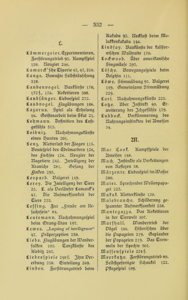 £. £ d m tu e r g e i e r. (Ejperimentieren, ^erftbrungstrieb 95. Katnpffpiel \58. ZIeugier 24G. £ a m a r cf ’ fcfye Efyeorie 45, 47, 258. fange. Bewufjte Selbfttäiifdjung 3J8. faubennogel. BauFünfte ^70, H72fv \76. KoFettieren 308. faubfänger. fiebesfpiel 272. faubnogel. ^lugübungen \06. fajarus. Spiel als (Erholung T6. (Seiftesarbcit beim SFat 2\. £ eljmann. Definition bes fuft-- gefiil^ls 5\ 3. feibnij. ZTacfyalpnuttgsFünfie eines EjuuDes 20J. fen3. Kletterluft ber giegen U5. Beutefpiel bes (Ebelmarbers *26, bes ^ucfyfes *26. ZTeugier ber ZIagetiere 242. 3n*elligcn3 ^er Kranidje 28 *. (Sefang ber ^inFeit 293. feoparb. Balgerei *49. f e r 0 y. Die 3idelligen3 ber Eiere 25. f. als Dorläufer famarcf’s 47. Die ZlufmerFfamfeit ber Eiere 233. feffittg. §ur „^reube am Ur= fadjefein 84. feutemann. Zladjaljmungsfpiel beim ®rang=Utan 197. fernes. „Lapsing of intelligence“ 47. präper3eption 238. fiebe. ^lugiibungen ber ZDanber* falFert *03. Ean3Fünjie bes Kiebitj 282. fiebesfpiele 248 f. 3t]re Der* erbung 258. (Einteilung 269. finben. gerftörungstrieb beim KaFabu 92. ZZecfluft beim HIo* luFFenFafabu *46. f i n b f a y. BauFiinfte ber falifor= nifdjen IDalbratte *70. focfwoob. Über ameriFanifdje Singmäufe 293. föfdje. Beweguugsfpiele beim Delphin ***. f ö m e. Stimmübung 95. Balgerei *49. (Setneinfame Stimmübung 229. fori. ZTadjatjmungsFünfte 223. fo^e. Uber 3nft*nft V>. ®r5 Weiterung bes 3d?gefül>ls *79. fubbocf. DerFümmerung bes ZTatjrungsinftinFtes bei Kmeifen 54- ZIT. Ulac Eoof. Kampffpiele ber Zimeifeu *48. ITT a ef). 3nftintte als DerFettungen üon BefTejen 58. UTär3ente. fiebesfpiel im ID aff er 280. ITTaier. Spredjeuber IPellenpapa» gei 223. UTaFaF. KletterFiinfte *20. ITTalebr attdje. Sdjilberung ge= fpannter ZlufinerFfamFeit 238. Utantcga33a. Das KoFettieren in ber Eierun'lt 507. ITT ar fl) all. ZDanbertrieb ber Dögel 106. Zjiftorifcfyes über bie Papageien 2*9. (Sepiauber ber Papageien 2*9. Das Erom= mein ber Spechte 30*. UTaffenfpiele 224f. ITTeerFa^e. gerftörungstrieb 89. Selbftgefertigte SdjauFel *22. PfTegefpiel *89.