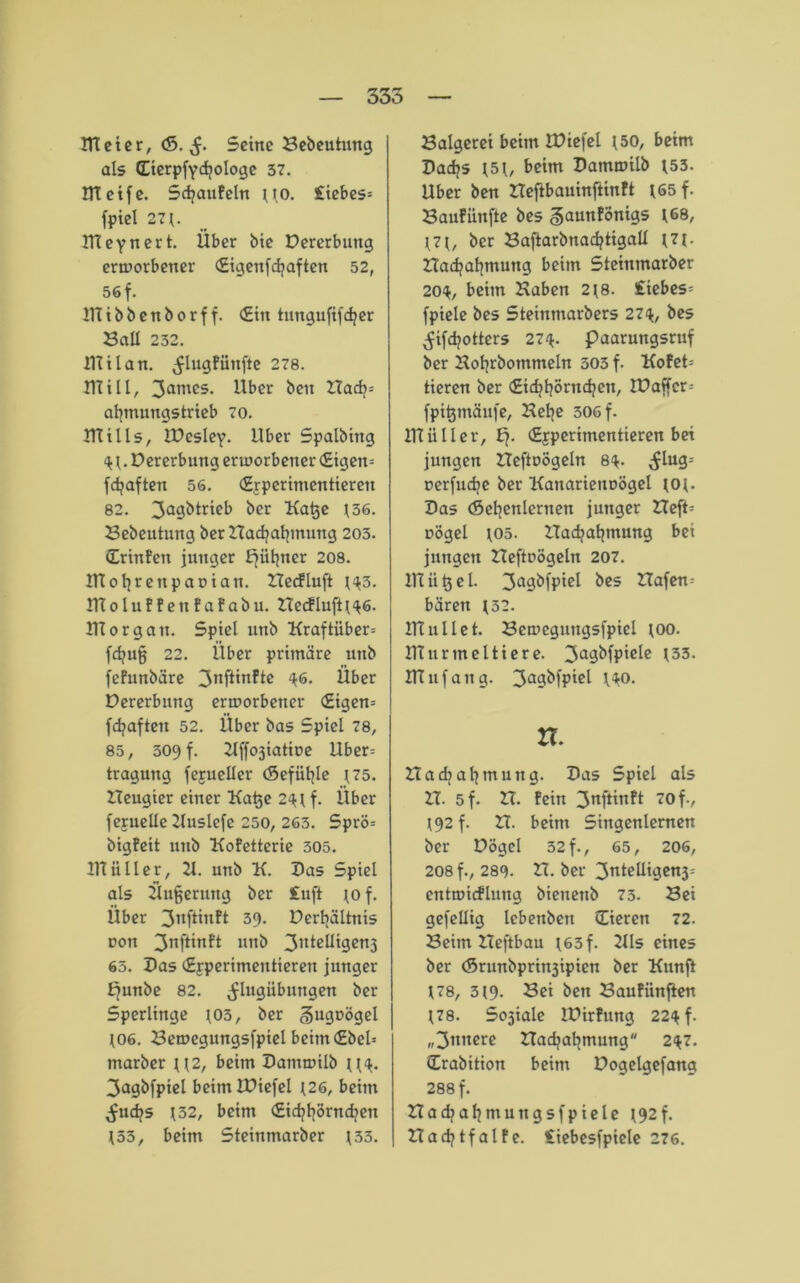 ITC et er, <5. $. Seine Bebeutung als Eierpfycfjologe 37. IHetfe. SdjauFeln uo. Siebes* fpiel 271. ITteynert. Über bie Dererbuttg erworbener Eigenfdjaften 52, 56 f. 1111 b b e n b o r f f. Ein tungufifdjer BaE 232. IHilan. ^lugfünfte 278. mill, 3ames. Uber ben ZTadj* afymungstrieb 70. lUills, IPesley. Uber Spalbing <11. Dererbung erworbener Eigen* fdjaften 56. Experimentieren 82. 3a9^tr^c^ ^cr Katje 136. Bebeutung ber ZTacfyabmung 203. ErinPen junger bjiitjner 208. UIofyreupaDtan. ZTecfluft 1^3. ITtoluPPeitPaPabu. ZTecfluft 1*16. Ulorgait. Spiel unb Kraftiiber* fcfyujj 22. Über primäre unb fePunbäre 3nftinfte 46. Über Dererbnng erworbener Eigen* fd?afteit 52. Über bas Spiel 78, 85, 309 f. Zlffoäiatine Uber* traguttg fexueEer (Sefiitjle 175. ZTeugier einer Katje 2<n f. Über fejueüe Zluslefe 250, 263. Sprö* bigPeit unb KoPetterie 305. IHiiIler, 21. unb K. Das Spiel als Üufjermtg ber £uft 10 f. Über 3nftinPt 39. DerfyäUnis non 3nft*n?t unb 31tte^'0CU3 63. Pas Experimentieren junger ffunbe 82. ^lugiibungen ber Sperlinge 103, ber gugoögel 106. Bewegungsfpiel beim Ebel* tnarber \\2, beim Batuwilb n<*. 3a9b[ptel beimlüiefel 126, beim ^ud?s 132, beim Eid?fyörndjen 133, beim Steinmarber 133. Balgerei beim IBiefel 150, beim Badjs 151, beim Bamwilb 153. Uber ben ZTeftbauinftinft 165 f. Baufiinfte bes ^auttPÖnigs 168, 171, ber BaftarbnacfytigaE 171. ZTadjaljmung beim Steinmarber 20$, beim Haben 218. Siebes* fpiele bes Steinmarbers 27^, bes ^ifdjotters 274. paarungsruf ber Hofyrbommeln 503 f. KoPet* tieren ber Eicfjtjörndjen, IPaffcr* fpitjmäufe, Hetje 306 f. IH ii 11 er, £j. Experimentieren bei jungen ZTeftoÖgeln 8^. (£lug* nerfudje ber Kanarienuögel 101- Bas (Seljenlernen junger ZTeft* oögel 105. ZTadjatjmung bet jungen ZTeftrögeln 207. UTiitjel. 3agbfpiel bes ZTafen* baren 132. UTullet. Bewegungsfpiel ioo. IHurmeltiere. 3a9&fP’cfe l33- lUnfang. 3a9^fP‘ci l^o. n. Ztacfyalimung. Bas Spiel als ZT. 5 f. ZT. Pein 3uftinPt 70 f., 192 f. ZT. beim Sittgenlemen ber Dögel 32 f., 65, 206, 208 f., 289. ZT. ber 3nt^Ui9Cn3; eutwicfluug bieuenb 73. Bei gefeüig lebenbett Eieren 72. Beim ZTeftbau I63f. 211s eines ber <Srunbpritt3ipien ber Kunft 178, 319. Sei ben BauPiinfien 178. So3iale lüirPung 22$ f. „3ttnere ZTadjafymung 2^7. Erabition beim Dogelgefang 288 f. ZTadtafjmungsfpiele 192 f. ZTadjtfalPe. Siebesfpiele 276.