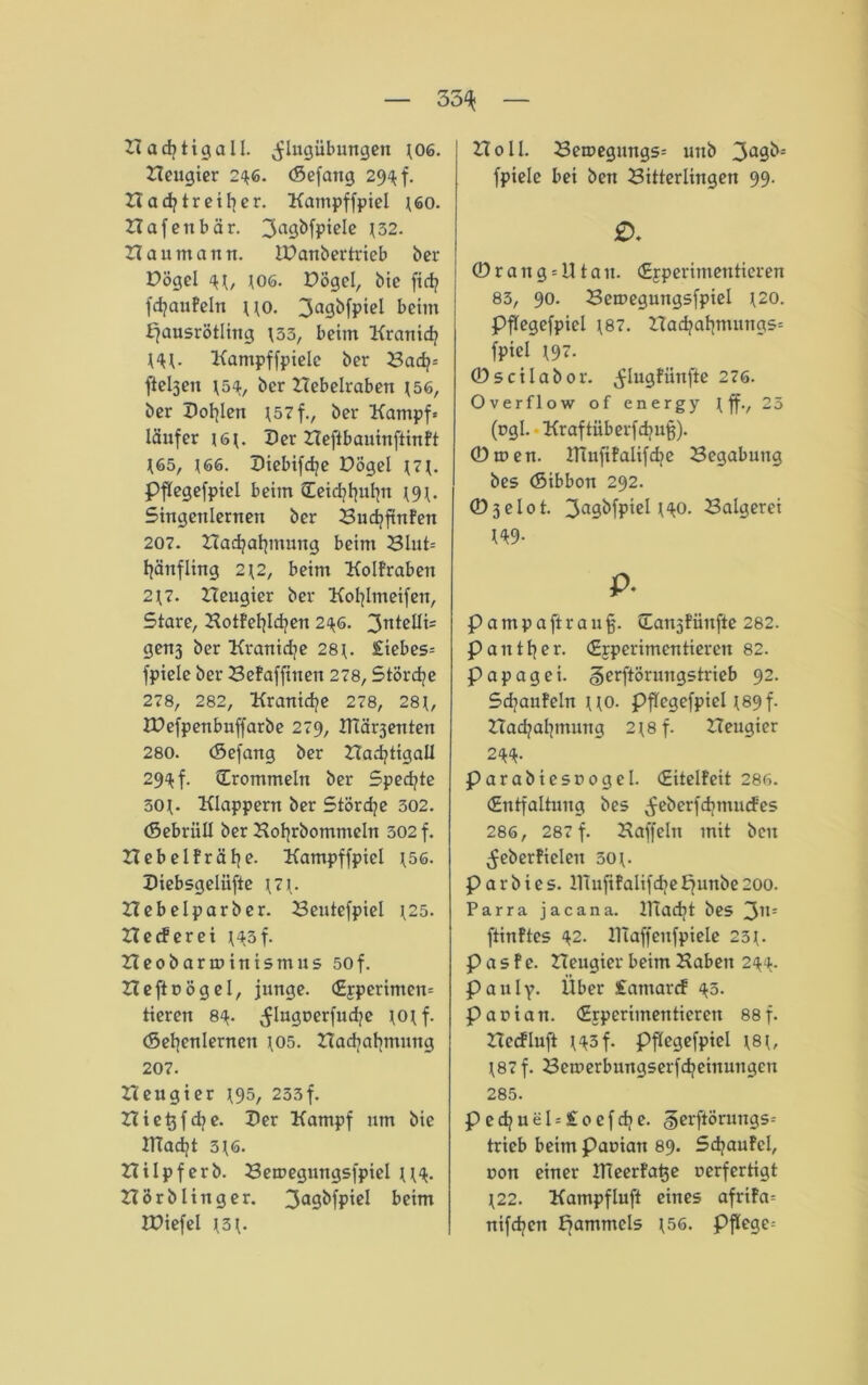 35^ Hacfytigall. Aflugübungen 106. Heugier 246. (Sefang 294 f. Hadjtreilter. Kampffpiel 160. Hafenbär. ^agbfpiele \52. Hau mann. IPanbertrieb ber Pögel 106. Pögel, bie fid? fcfyanfeln no. 3agbfpiel beim fjausrötling 133, beim Kranid? Hl- Kampffpiele ber Bad?* fteljen 154, ber Hebelraben 156, ber Pollen I57f., ber Kampf* läufer 161. Per Heftbauinftinft 165, *66. Piebifdje DÖgel 171. Pflegefpiel beim Ceidjfjufjn ^9^. Singcnlernen ber Budjfmfen 207. Hadjalpnung beim Blut* Hänfling 212, beim Kolfraben 217. Heugier ber Kofylmeifeit, Stare, Kotfeljlcfyen 246. 3ntelli= genj ber Kranidje 28t< £iebes= fpiele ber Befafftnen 278, Stördje 278, 282, Kranidje 278, 28t, IDefpenbuffarbe 279, ITtärjenten 280. (Sefang ber HadjtigaU 29^ f. (Trommeln ber Spedjte 30t- Klappern ber Stördje 302. (Sebriill ber Kofjrbommeln 302 f. Hebelfrälje. Kampffpiel ^56. Piebsgelüfte 171- Hebelparber. Bentefpiel 125. He cf er ei 143 f. Heobarminismus 50f. Heftnögel, junge. (Ejperimen* tieren 84. ^lugoerfudje 10t f. (Sefycnlernen 105. Hadjafymung 207. Heugier 195, 233f. Hie^fd^e. Per Kampf um bie IHadjt 316. Hilpferb. Bemegungsfpiel u<t. Hörblinger. 3a0bfpiel beim HJiefel 131. Holl. Beroegungs* utib 3a9b- fpiele bei ben Bitterlingen 99. ® r a n g * !11 a n. (Ejperimentieren 83, 90. Beroegungsfpiel 120. Pflegefpiel J87. Had?at}mungs= fpiel 197. © s ci l ab or. Aflugfünfte 276. Overflow of energy 1 ff., 25 (cgi. Kraftüberfdjufj). Omen. lHufifalifd?e Begabung bes (Sibbon 292. ©3elot. 3a9bfpiel t^o. Balgerei W9- P- P a m p a ft r a u §. üanj fünfte 282. Pauttjer. (Experimentieren 82. P a p a g e i. gerftörungstrieb 92. Sdjaufeln uo. Pflegefpiel 189 f. Hadjaljmung 2^8 f. Heugier 2<k<k- parabiesrogel. (Eitelfeit 286. (Entfaltung bes ^eberfdjnunfes 286, 287 f. Kaffein mit ben ^eberfielen 501. p a r b i e s. ITiufifalifdje Ejunbe 200. Parra jacana. ilTadjt bes 31l: ftinftes \2. IlTaffcufpiele 23t- P a s f e. Heugier beim Haben 2^4. P a u I y. Über £amarcf ^3. parian. (Experimentieren 88f. Hecfluft t'tsf. Pflegefpiel f8i, 187 f. Bemerbungserfdjeinuugen 285. ped?uel*£ocfdje. §erftörungs= trieb beim Panian 89. Schaufel, non einer Ifieerfatje oerfertigt 122. Kampfluft eines afrifa* nifdjen fjammels 156. Pflege*