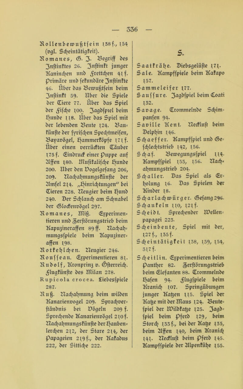 Holleubemufjtfetn 3(38f-, (54 (cgi. SdjeintätigFeit). Montanes, (S. 3* begriff bes 3nftinftes 26. 3nfttnft junger Kaninchen unb ^rettdjen 4(f. primäre unb fefunbäre 3tiftirtfte 46. Über bas Beumfjtfein beim 3nftinft 59. über bie Spiele ber (Eiere 77. Über bas Spiel ber ^ifd?e (00. 3a9kfPtßl beim Ejnttbe ((8. Über bas Spiel mit ber lebettben Beute (24. Bau= Fünfte ber fyrifdjen Sped?tmeifen, Bayanögel, ^ammerföpfe (7(f. Über einen uerrüeften Säuber (75 f. (Einbrmf einer Puppe auf Riffen (80. HTufifalifdje punbe 200. Uber ben Dogelgefattg 206, 209. Hadjaljmungsfünfte ber 2lmfel 2(4. „Einrichtungen bei (Eieren 228. Hcugier beim E^nb 240. Der Sdjlauch am Sdjnabel ber (Slocfenoögel 297. Ho mau es, Uliff (£5perimen= tieren unb gerftörungstrieb beim Kapujineraffeu 89 ff. nadjah= mungsfpiele beim Kapu3iner= affen (98. Hotfehld?en. Heugier 246. Houffeau. (Experimentieren 8(. Hubolf, Kronprin3 u. (Dfterreid). ^lugFünfte bes IHilan 278. Rupicola crocea. £iebesfpiele 287. Hu ff Hadjahmung beim toilben Kanarienoogel 209. Sprachner= ftänbnis bei Dögeln 209 f. Sprechenbe KanarienuÖgel 2(of. Hachahmungsfiinfte berauben* lerchen 2(2, ber Stare 2(4, ber Papageien 2(9f-, ber Kafabus 222, ber Sittiche 222. s. Saatfrähc- Diebsgelüfte (7(. Sale. Kampffpiele beim KaFapo (57. Sammeleifer (77. Sauffure. 3a9<)fP'e^c'm ^oati (32. Saoage. Srommelnbe Schim= panfen 94. Sauille Kent. Hecfluft beim Delphin (46. Sdjaeffer. Kampffpiel unb <5z- fchlechtstrieb (42, (56. Schaf. Bemegungsfpiel ((4- Kampffpiel (55, (56. Had>* ahmungstrieb 204. Sdjaller. Das Spiel als <£r= holung (6. Das Spielen ber Kittber (8. Sd/arlachmürger. <5efang296. S d? au Fe ln ((0, (2(f. Sdjeibt. Spredienber lüeüem papagei 223. 5djeinbeute, Spiel mit ber, (27f., (35f. Schein tätigfeit (38, (39, (54, 3(7 f. Sd?eitlin. «Experimentieren beim Panther 82. §erftörungstrieb beim Siefanten 88. (Erommelnbe Eafen 94. ^lugfpiele beim Kranidi (07. Springübungen junger Kadett ((5. Spiel ber Katje mit ber Klaus (24. Beute* fpiel ber IDUbFa^e (25. 3°9&: fpiel beim Pferb (29, beim Stordj (33f., bei ber Katje (35, beim Hffett (40, beim Kranich (4(. Hecfluft beim Pferb (45. Kampffpiele ber Hlpenfiihe (55.