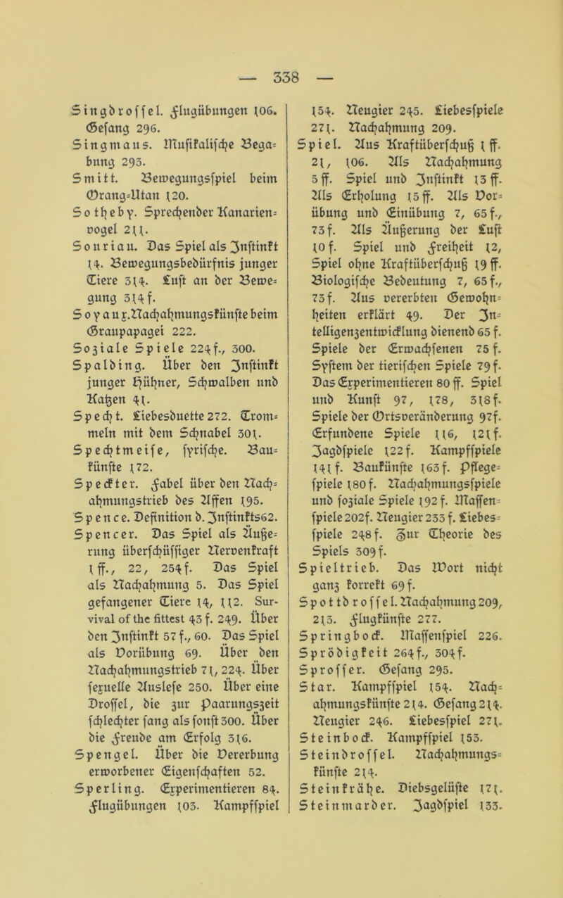 Stngbroffel. ^Ingübuttgen t06. (Sefang 296. Singmaus. ITtufiPaltfdpc Bega* bung 293. Smitt. Betuegungsfpiel beim ©rang=Utan t20. So tfyeby- Spredjenber Kanarien* oogel 2\\. Souriau. Das Spiel als ^nftinft Betuegungsbebürfnis junger (Tiere 3^. £uft an ber Berne* gung 3^f. S 0 y a u j.Hacfyaljmungsfünfte beim (Sraupapagei 222. 5o3iaIe Spiele 22^f., 300. 5 p alb in g. Über ben ^nftinft junger f^ii^uer, Sd?malben unb Kadett <H. Specht. £iebesbuette272. (Tront* mein mit bem Sdjttabel 30t- Spedjtmeife, fYttfd?c. Bau* fünfte \72. S p e cf t e r. ^abel über ben ZTacfy* afymungstrieb bes 2Iffen t95. S p e n c e. Definition b. 3nftinfts62. Spencer. Das Spiel als Üufje* rung überfdjüfftger ZTeroeufraft tff., 22, 25^ f. Das Spiel als Had?af]mung 5. Das Spiel gefangener (Tiere t<$, tt2. Sur- vival of the fittest ^3 f. 2^9- Über ben 3nftinft 57 f., 60. Das Spiel als Doriibuttg 69. Über ben ZTacbafymungstrieb 7 t, 22<*. Über feruelle Kuslefe 250. Über eine Droffel, bie ßur paarungs3eit fdjledjter fang alsfonft30o. Über bie ^reube am (Erfolg 3t6. Spettgel. Über bie Dererbuitg erworbener (Eigenfdjaften 52. Sperling. (Experimentieren 8^. ^lugiibungen J03. Kampffpiel t5*. Heugier 2^5. £iebesfptele 271. nad>af?mung 209. Spiel. Kus Kraftüberfcfjufj \ ff. 2\, \06. KIs ZTacfyaljmung 5 ff. Spiel unb 3nf^n^ 13 ff. 2lls (Erholung x 5 ff. Kls Dor* übung unb (Einübung 7, 65 fv 73 f. 2Ils Üujjermtg ber £uft to f. Spiel unb ^reifyeit t2, Spiel ofyne Kraftüberfdjufj ^9 ff. Biologifdjc Bebeutung 7, 65 f., 73 f. Kus oererbten (Setuoljtt* feiten erflärt ^9. Der 3n= telligenjentmicflung bienenb 65 f. Spiele ber «Ermadjfenen 75 f. SYftetn ber tierifdjett Spiele 79 f. Das (Experimentieren 80 ff. Spiet unb Kunft 97, t?8, 5*8f. Spiele ber ©rtsoeränberung 97f. (£rfunbene Spiele tt6, t2tf. 3agbfpiele t22f. Kampffpiele mf. BauFüttfte ^63 f. Pflege* fpiele t80 f. Hacbafymungsfpiele unb foiale Spiele 192 f. Klaffen* fpiele 202f. ZTeugier233f. £iebes= fpiele 2^8 f. §ur (Ttieorie bes Spiels 309 f. Spiel trieb. Das ZDort nidjt ganj forreft 69 f. Spottbroffel. Hadjatjtnung 209, 2*3. ^lugfünfte 277. Springbocf. ITtaffenfpicl 226. Spröbigfcit 26<tf., 30<tf. Sproffer. (Sefang 295. Star. Kampffpiel t5$. Hadj* afymungsfiinfte 2*4. <Sefang2^. Beugter 2^6. £iebesfpiel 27t. Steinbocf. Kampffpiel 153. Stein broffel. Badjafymungs* fünfte 2 t4. Stein fr äffe. Diebsgelüfte t7t. Stein marber. 3a9^fP*c^ 133.