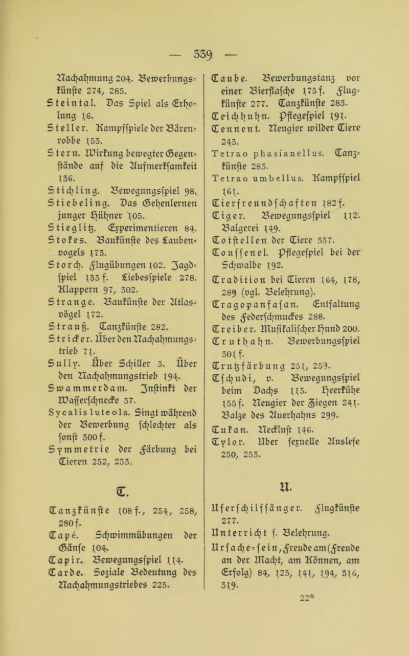2Tadjaf}tmtng 204. Beroerbungs-- fünfte 274, 285. Steintal. Das Spiel als <£rtjo= hmg t6. Steller. KatnpffpieleberBüren= robbe t53. Stern. ZDirFung betuegter (Segen= ftanbc auf Me Zlufmerffamfeit t36. Stichling. Betuegungsfpiel 98. Stiebeling. Das (Sehenlernen junger E^ii^ner 405. Stieg liß. (Experimentieren 84. Stofes. Banfiinfte bes £auben= oogels t73. Stordj. ^lugübimgen t02. 3a3&= fpiel 433 f. £iebesfpiele 278. Klappern 97, 302. Strange. Baufünfte Der 2ltlas= nögel \72. Strauß. dan3fiinfte 282. S t r i cf e r. Uber ben Hadjaf|mungs= trieb 7\. Sully- Über Sdjiller 3. Über ben Nachahmungstrieb t94> 5n>ammerbam. 3ni^n^ ber ZDafferfchnccfe 37. Sycalisluteola. Singttuäljrenb ber Bewerbung fcblecfyter als fonft 300 f. Symmetrie ber Färbung bei (Eieren 252, 253. (Ean3fünfte tosf., 254, 258, 280 f. dape. Sd)u>immübungen ber (Sänfe (04. (Tapir. Beroegungsfpiel tl4- darbe. Sosiale Bebeutung bes ZTacbabmungstriebes 225. daube. Beu>erbungstan3 oor einer Bierflafdje ^75 f. ^lug= fünfte 277. dansfiinfte 283. deid]l]u^n. pflegefpiel t9l- d e n n e n t. Zteugier toilber diere 243. Tetrao pha sianellus. dan3= fünfte 283. Tetrao umbellus. Kampffpiel 161- dierfreunbfdjaften 482f. diger. Betuegungsfpiel U2. Balgerei (49. dotftellen ber diere 337. douffenel. Pftegefpiel bei ber Sd?tualbe t92. drabition bei dieren t64, t<8, 289 (03!- Belehrung), dragopanfafan. (Entfaltung bes ^eberfdjmucfes 288. d r e i b e r. ITTufifalifdjer fjunb 200. drutbahn. Betuerbungsfpiel 30t f. drußfärbuttg 25t, 259. dfdjubi, v. Bcmegungsfpiel beim Dadjs tl3. ffeerfiihe 155 f. Zleugier ber Siegen 24t- Balse bes Zluerhahns 299. dufan. ZIecfluft t46. dylor. Uber feruclle Zluslefe 250, 253. u. llferfd^ilffänger. ^lugfünfte 277. Unterricht f. Belehrung. Urfad?e = fein, ^reubc am (^reube an ber IlTacbt, am Können, am (Erfolg) 84, 125, t4t, W, 3t6, 3t9- 22*