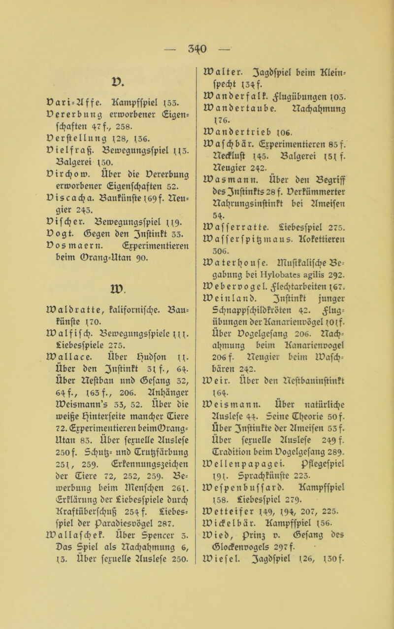 3^0 V. Dari = Kffe. Kampffpiel *55. V ererb uttg ertoorbetter <£igen= fdjaften 4 f., 258. Derftelluttg *28, *36. Dt elf rag. Bemegungsfpiel **3. Balgerei *50. Dirdjom. Über bie Dererbung ermorbetter (Eigenfdjaften 52. Dtscadia. Baufünfte *69f. Heu= gier 245. Difdper. Beuteguttgsfpiel **9. Dogt. (Segen ben 3nftinft 33. D 0 s m a e r tt. (Experimentieren beim ©raitg=Utan 90. w IDalbratte, falifornifdje. Bau= fünfte uro. IDalf if dj. Bemegmtgsfpielc * * *. £iebesfpiele 275. IDallace. Über f?ubfott **. Über ben ^rtftinft 5*f., 64. Über Heftban nnb (Sefattg 52, 64 f., 163 f., 206. Knhäitger IDeismann’s 53, 52. Über bie meijje Efinterfeite mancher (Eiere 72. (Experimentieren beittt©rang= ittan 83. Über fexuellc 2luslefe 250 f. Sd?ut)= nnb (Erutjfärbmtg 25 t, 259. drfennuttgsjeidjen ber (Eiere 72, 252, 259. Be= merbung beim tttenfd?ctt 26t. Erflärung ber £iebesfpiele burdj Kraftüberfdjujj 254 f. £iebes- fpiel ber parabiesnögel 287. IDallafcbef. Über Spencer 3. Das Spiel als Hadjatjmung 6, t3. Über fexuelle Kuslefe 250. lüalter. 3agbfpiel beim Kleitt= fped?t *3« f. tt? a tt b e r f a l f. ^lugiibungcn tos. tt?anbertaube. Hacfyatjmung *76. tt?anbertrieb *06. tt? a f dt b ä r. (Experimentieren 85 f. Hetfluft *45. Balgerei *5* f. Heugier 242. tt?asmann. Über ben Begriff bes3nftinfts28f. Derfümnterter Hafyrungsinftinft bei Knteifeu 54. IDafferratte. Siebesfpicl 275. IDafferfpitjmaus. Kofettiereu 506. JDaterboufe. ttTuftfalifd^e Bc= gabung bei Hylobates agilis 292. tDeberoogel. ^ledjtarbeiten *67. tt?eittlanb. 3nf^Tl^ junger Sdmappfdjilbfröten 42. ^lug= Übungen ber Kanarienvögel *o*f. Über Dogelgcfang 206. Hadj= aljittung beim Kanarienvogel 206 f. Heugier beim tt?afd?= baren 242. tt?eir. Über bett Heftbauinftinft *64. ID eis mann. Über natürliche Kuslefe 44. Seine (Theorie 50 f. Über 3ttftinfte ber Ktttetfeit 55 f. Über fexuelle Kuslefe 249 f. drabitiott beim Dogclgefang 289. II? eilen papagei. Pflegcfpicl *9*. Sprachfitnftc 223. IDefpenbuffarb. Kampffpiel *58. £iebesfpicl 279. tt?etteifer *49, *94, 207, 225. IDicfelbär. Kampffpiel *56. tt?ieb, prinj v. (Sefang bes (Slocfeitvogels 297 f. tt?iefel. 3agbfpiel *26, *30f.