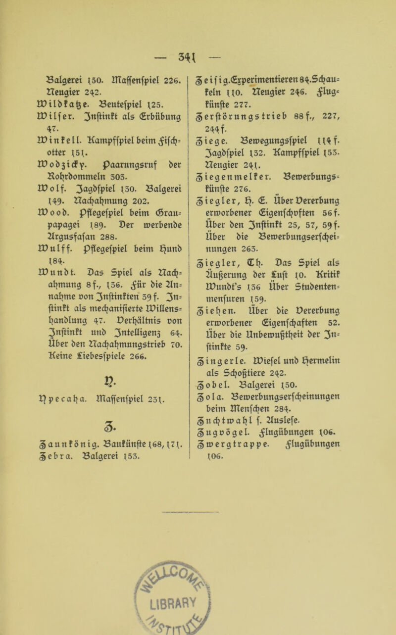 Saigerei J50. ITCaffenfpiel 226. ITeugier 2^2. IDilbfatje. Seutefpiel *25. IDilfer. ^nftinft als <£rbübung *7- ID in feil. Kampffpiel beim ^ifcfj= otter 151. ID 0 b 3 i cf y. Paarungsruf ber Kofjrbotnmeln 503. EDolf. 3a9^fP*cl 130. Saigerei 149* Sad?at|inung 202. ID 00 b. Pflegefpiel beim <Srau= papagei ^89. Der merbenbe Krgusfafan 288. IDulff. Pflegefpiel beim Ejunb 18^. IDunbt. Das Spiel als Hadp= aljmung 8f., *36. ^iir bie Kn= naljme dou 3nfttnften 39 f. 3n= ftinft als tnedjanifierte IDillens= fyanblmtg 47. Derljältnis non 3nftinft unb 3ntcllt9cn3 6<*. Über bett ITadjabmungstrieb 70. Keine iiebesfpiele 266. Ppecatja. ITIaffenfpiel 23t. |aunfönig. Saufiinfie *68, *7*. Sebra. Saigerei *53. § e i f i g.iSjperimentieren 8<*.Sd?au= fein uo. Heugter 2<*6. ^lugc fünfte 277. Serftörungstrieb 88 f., 227, 2«f. §iege. Semegungsfpiel U<tf. 3agbfpiel *32. Kampffpiel 153. Heugier 2<* {. S iegentnelf er. Sen>erbungs= fünfte 276. Siegler, Ej. <£. ÜberDererbung ermorbener (Eigenfdjoften 56 f. Über ben 3°^^ 25, 57, 59 f. Über bie Semerbungserfcfyeö nungen 263. Siegler, Cf}. Das Spiel als Üu§erung ber £uft *o. Kritif IDunbt’s 136 Über Stubenten= tnenfuren 159. Sieben. Über bie Dererbung ermorbener (Eigenfdjaften 52. Über bie Unbemu§tljeit ber 3n= ftinfte 59. Singerle. IDiefel unb Ejermelin als Sdjo§tiere 2<*2. Sobcl. Saigerei 150. Sola. Semerbungserfcbeinuttgen beim ITCenfdjen 28<*. S«djtmaljl f. Kuslefe. Sugoögel. ^lugübungen *06. Smergtrappe. vflugübungen *06.