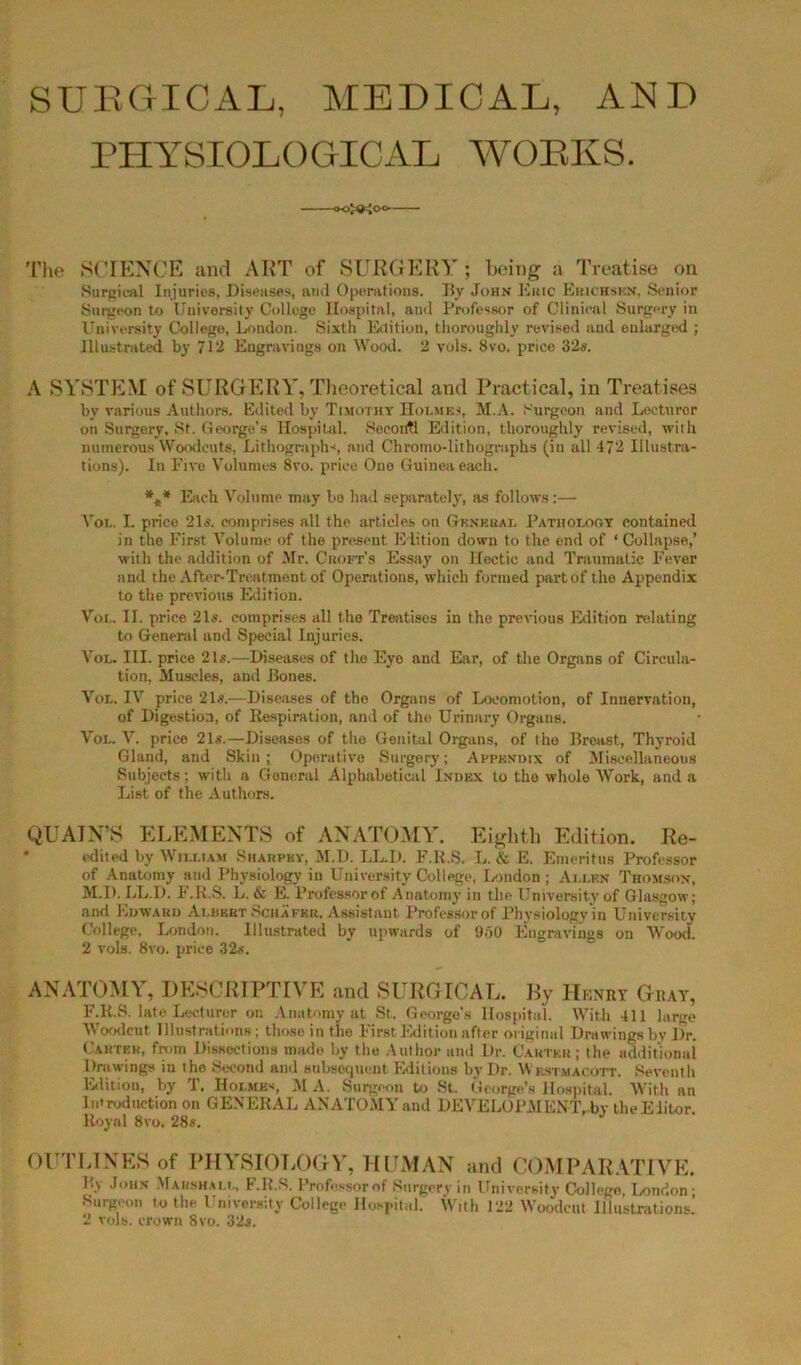 SURGICAL, MEDICAL, AND PHYSIOLOGICAL WORKS. oJOioo.- The SCIENCE and ART of SURGERY ; being a Treatise on Surgical Injuries, Diseases, and Operations. By John Kmc Erichsen, Senior Surgeon to University College Hospital, and Professor of Clinical Surgery in University College, London. Sixth Edition, thoroughly revised and enlarged ; Illustrated by 7l‘I Engravings on Wood. 2 vols. 8vo. price 32s. A SYSTEM of SURGERY, Theoretical and Practical, in Treatises by various Authors. Edited by Timothy Holmes, M.A. Surgeon and Lecturer on Surgery. St. George’s Hospital. Seeontl Edition, thoroughly revised, with numerous Woodcuts, Lithographs, and Chromo-lithographs (iu all 472 Illustra- tions). In Five Volumes 8vo. price Ono Guinea each. *** Each Volume may bo had separately, as follows:— Vol. I. price 21s. comprises all the articles on General Patholoov contained in the First Volume of the present Edition down to the end of ‘ Collapse,’ with the addition of Mr. Croft’s Essay on Hectic and Traumatic Fever and the After-Treatment of Operations, which formed part of the Appendix to the previous Edition. Vox.. II. price 21s. comprises all the Treatises in the previous Edition relating to General and Special Injuries. Vol. III. price 21s.—Diseases of the Eye and Ear, of the Organs of Circula- tion, Muscles, and Bones. Vol. IV price 21s.—Diseases of tho Organs of Locomotion, of Innervation, of Digestion, of Respiration, and of the Urinary Organs. Vol. V. price 21s.—Diseases of the Genital Organs, of tho Breast, Thyroid Gland, and Skin; Operative Surgery; Appendix of Miscellaneous Subjects; with a Goneral Alphabetical Index to tho whole Work, and a List of the Authors. QU AIN’S ELEMENTS of ANATOMY. Eighth Edition. Re- edited by William Sharpky, M.D. LL.D. F.R.S. L. & E. Emeritus Professor of Anatomy and Physiology in University College, London ; Allen Thomson, M.D. LL.D. F.R.S. L. & E. Professorof Anatomy in the University of Glasgow; and Edward Albert Schafer. Assistant Professorof Physiology in University College, London. Illustrated by upwards of 950 Engravings on Wood. 2 vols. 8vo. prico 32«. ANATOMY, DESCRIPTIVE and SURGICAL. By Henry Gray, F.R.S. late Lecturer on Anatomy at St. George's Hospital. With 411 large Woodcut Illustrations ; those in the First Edition after original Drawings by Dr. Carter, from Dissections made by the Author and Dr. Carter; the additional Drawings in tho Second and subsequent Editions by Dr. Wrstmacott. Seventh Edition, by T. Holmes MA. Surgeon to St. George’s Hospital. With an Introduction on GENERAL ANATOMY and DEVELOPMENT,.by the Eiitor. Royal 8vo. 28s. OUTLINES of PHYSIOLOGY, HUMAN and COMPARATIVE. By John Marshall, F.K.S. Professorof Surgery in University College, London ; Surgeon to the University College Hospital. With 122 Woodcut Illustrations. 2 vols. crown 8vo. 32s.