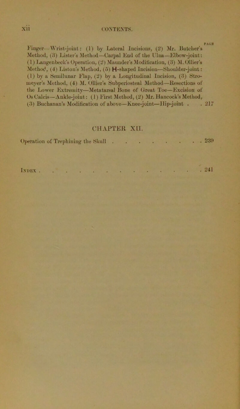 Xll CONTEXTS. Finger— Wrist-joint: (1) by Lateral Incisions, (2) Mr. Butcher's Method, (3) Lister's Method—Carpal End of the Ulna—Elbow-joint: (1) Langenbeck’s Operation, (2) Maunder’s -Modification, (3) M. Ollier’s Method, (4) Liston's Method, (5) H-shaped Incision—Shoulder-joint: (1) by a Semilunar Flap, (2) by a Longitudinal Incision, (3) Stro- meyer’s Method, (4) M. Ollier’s Subperiosteal Method—Resections of the Lower Extremity—Metatarsal Bone of Great Toe—Excision of Os Caleis—Ankle-joint: (1) First Method, (2) Mr. Hancock’s Method, (3) Buchanan’s Modification of above—Knee-joint—Hip-joint . CHAPTER XU. Operation of Trephining the Skull . PACE 217 230 IxtlEX . . 241